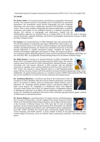 International Journal of Computer Networks & Communications (IJCNC) Vol.17, No.6, November 2025
149
AUTHORS
Dr. Keshav Sinha is an Assistant professor specializing in cryptography and network
security, with research focused on developing secure environments for multimedia
transmission. His contributions extend beyond cryptography into Soft Computing,
Humanities, and cyber policy, emphasizing innovation and flexibility in computer
science. With a strong academic background and numerous publications in reputable
conferences and journals, he has established himself as a dedicated researcher and
educator. His expertise in cryptography and cybersecurity, coupled with his
interdisciplinary approach, has positioned him as a thought leader in the field. His work in emerging
security frameworks, regulatory challenges, and AI-driven cryptographic advancements continues to shape
the future of digital security.
Dr. Sumitra is an Assistant Professor at UPES, Dehradun, India. She earned her Ph.D.
from the Birla Institute of Technology and Science (BITS) Pilani, Pilani Campus. Her
research primarily focuses on IoT security, artificial intelligence and machine learning
(AI/ML), and federated learning. Dr. Sumitra has contributed extensively to the field
through publications in reputed international journals, including the Journal of
Network and Computer Applications and Internet of Things. Her research excellence
was recognized with the Outstanding Research Article Award at the Doctoral Colloquium, BITS Pilani, for
her work titled “RPL: An Explainable AI-based Routing Protocol for the Internet of Mobile Things.”
Dr. Richa Kumari is serving as an Assistant Professor at UPES, Uttarakhand. She
holds a Ph.D. in Computer Science and Engineering from MNIT Jaipur. Her research
expertise spans Device-to-Device (D2D) communication, federated learning, wireless
networking, IoT, and resource allocation in B5G networks. She has published
extensively in reputable venues and has qualified for both the GATE and the UGC-
NET. Earlier, she worked as a Junior Research Fellow in a DST Rajasthan-funded
project. She also served as Faculty at IIIT Kota and the Government Women's Engineering College, Ajmer.
Additionally, she gained teaching experience as a Teaching Assistant at MNIT Jaipur during her PhD. She
has actively contributed as a reviewer for various conferences and research forums.
Dr. Akashdeep Bhardwaj is a Professor and Head of the Cybersecurity Center of
Excellence at UPES, Dehradun, India and CEO for Global Cybersecurity Association
(GCA). An eminent IT Industry expert in Cybersecurity, Digital Forensics, and IT
Operations, Dr. Akashdeep mentors graduate, master’s, and doctoral students and
leads several projects. Dr. Akashdeep is a Postdoctoral Fellow from Majmaah
University, Saudi Arabia, with a Ph.D. in Computer Science, a Postgraduate Diploma
in Management (equivalent to an MBA), and an Engineering Degree in Computer
Science. Dr. Akashdeep has published 180 research works (including copyrights, patents, papers, authored
& edited books) in international journals.
Dr. Shawon Rahman is a tenured professor of Computer Science and Engineering at
the University of Hawaii-Hilo, a Faculty Applied Clean Energy Sciences (FACES)
Fellow at the National Renewable Energy Laboratory, and an adjunct faculty member
at the University of Missouri–Kansas City. With more than 19 years of teaching
experience, he has chaired and supervised numerous Ph.D. dissertations. Dr. Rahman
has secured and managed several federal, state, and foundation grants, including those
from NSF, USDA, and DOE. His research spans Cybersecurity, Digital Forensics,
Cloud Computing, and STEM outreach. A senior member of IEEE, he has published over 140 peer-
reviewed papers and actively serves on editorial boards, professional committees, and national review
panels.
 