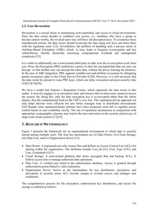 International Journal of Computer Networks & Communications (IJCNC) Vol.17, No.6, November 2025
133
2.2. User Revocation
Revocation is a crucial factor in maintaining well-controlled, safe access in cloud environments.
Once the data owner decides to withdraw user access, i.e., members who leave a group or
become untrust worthy, the revoked users may still have old decryption keys. To counteract these
unauthorized actions, the data owner should re-encrypt the data using new keys and share them
with the legitimate users [12]. Nevertheless, the problem of handling such a process arises in
Attribute-Based Encryption (ABE), which, in turn, leads to frequent re-encryption and key
redistribution, thereby drastically increasing computational overhead and management
complexity [13].
It is viable to additionally use a semi-trusted third party to take over the re-encryption work from
you. Proxy Re-Encryption (PRE) authorizes a proxy to alter the encrypted data that one user can
decrypt so that another user can decrypt the same data, without the proxy learning the plaintext.
In the case of ABE integration, PRE supports scalable user and attribute revocation by delegating
partial encryption rights to the Cloud Service Provider (CSP). However, it is still necessary that
the data owner be present to issue PRE keys, which can delay revocation and pose security risks
[14][15][19][20].
We have a model that features a Reputation Center, which represents the data owner in this
matter. It actively engages in re-encryption tasks and ensures that revoked users cannot re-access
the system. By doing this, only the data encryption key is re-encrypted rather than the whole
dataset, thus the computational load on the CSP is very low. This reputation-driven approach not
only helps become more efficient but also better manages trust in distributed environments
[16].Though some reputation-based schemes have been proposed, most fail to regulate access
control based on user credibility strictly. The use of reputation mechanisms in conjunction with
appropriate cryptographic schemes may lead to the next innovation in the security and privacy of
large-scale cloud systems [17][19].
3. RESEARCH METHODOLOGY
Figure 1 presents the framework for an organizational environment in which data is securely
shared among multiple users. The four key participants are (i) Data Owner, (ii) Cloud Storage,
(iii) Data User, and (iv) Organization Server [11].
• Data Owner: A registered user who creates files and defines an Access Control List (ACL) for
sharing within the organization. The attributes include User_Id (Ui), User_Type (UTi), and
User_Credentials (UCi).
• Cloud Storage: A semi-trusted platform that stores encrypted data and backup ACLs. It
follows access lists to manage authorized data operations.
• Data User: A verified user listed in the authorization database. Access is granted through
authorization points linked to valid credentials.
• Organization Server: Serves as the intermediary for key distribution, encryption, and
decryption. It securely stores ACL records, assigns or revokes access, and manages user
credentials.
The comprehensive process for file encryption, authorization key distribution, and secure file
storage is outlined as follows:
 