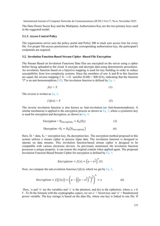 International Journal of Computer Networks & Communications (IJCNC) Vol.17, No.6, November 2025
135
The Data Owner Secret Key and the Multiparty Authorization Key are the two primary keys used
in the suggested model.
3.1.3. Access Control Policy
The organization server uses the policy portal and Policy DB to track user access lists for every
file. For proper file-access permissions and the corresponding authorization key, the participant's
credentials are required.
3.2. Involution Function-Based Stream Cipher -Based File Encryption
The Stream Based on Involution Functions Data files are encrypted on the server using a cipher
before being uploaded to the cloud. It encrypts and decrypts data using deterministic procedures.
An involutory function based on a bijective mapping is used for key building in order to reduce
susceptibility from low-complexity systems. Since the members of sets A and B in this function
are equal, the inverse mapping f: G → G´ satisfies f(AB) = f(B) f(A), indicating that the function
"f" is an anti-homomorphism [11]. The involution function is defined by Eq. 1.
f(x) = X (1)
The reverse is written as Eq. 2.
f (f(x)) = X (2)
The inverse involution function is also known as Anti-involution (or Anti-homomorphism). A
similar mechanism is applied to the encryption process as shown in Eq. 3, where a symmetric key
is used for encryption and decryption, as shown in Eq. 4.
Encryption = 𝐷𝑒𝑛𝑐𝑟𝑦𝑝𝑡𝑒𝑑𝑖
= 𝐸𝑘(𝐷𝑖) (3)
Decryption =𝐷𝑖 = 𝐷𝑘(𝐷𝑒𝑛𝑐𝑟𝑦𝑝𝑡𝑒𝑑𝑖
) (4)
Here, Di = data, Ek = encryption key, DK decryption key. The encryption method proposed in this
system utilizes a stream cipher to process input data. The involution function is designed to
operate on data streams. This involution function-based stream cipher is designed to be
compatible with various electronic devices. As previously mentioned, the involution function
possesses a unique property: it can restore the original content when applied again. The proposed
Involution Function-Based Stream Cipher for encryption is defined by Eq. 5.
𝐸𝑛𝑐𝑟𝑦𝑝𝑡𝑖𝑜𝑛 = 𝑓(𝑥) = (𝑎 − 𝑥
1
𝑛)
𝑛
(5)
Now, we compute the anti-evolution function f (f(x)), which we get by Eq. 6.
𝐷𝑒𝑐𝑟𝑦𝑝𝑡𝑖𝑜𝑛 = 𝑓(𝑓(𝑥)) = (𝑎 − ((𝑎 − 𝑥
1
𝑛)
𝑛
)
1
𝑛
)
𝑛
= 𝑥 (6)
Here, ‘a and ‘n’ are the variables and ‘x’ is the plaintext, and f(x) is the ciphertext, where a, x ∈
I+
. To fit the formula with the cryptographic aspect, we set a’ = Secret key and ‘n’ = Randomized
power variable. The key storage is based on the data file, where one key is linked to one file. If
 