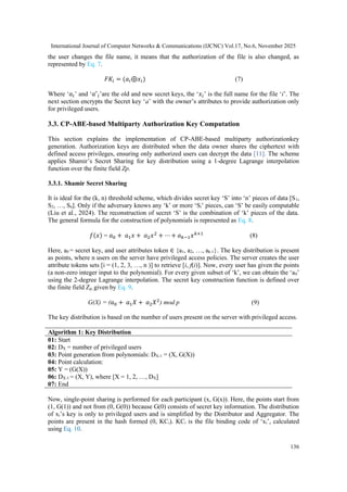 International Journal of Computer Networks & Communications (IJCNC) Vol.17, No.6, November 2025
136
the user changes the file name, it means that the authorization of the file is also changed, as
represented by Eq. 7.
𝐹𝐾𝑖 = (𝑎𝑖⊕𝑥𝑖) (7)
Where ‘𝑎𝑖’ and ‘𝑎′
𝑖’are the old and new secret keys, the ‘𝑥𝑖’ is the full name for the file ‘i’. The
next section encrypts the Secret key ‘a’ with the owner’s attributes to provide authorization only
for privileged users.
3.3. CP-ABE-based Multiparty Authorization Key Computation
This section explains the implementation of CP-ABE-based multiparty authorizationkey
generation. Authorization keys are distributed when the data owner shares the ciphertext with
defined access privileges, ensuring only authorized users can decrypt the data [11]. The scheme
applies Shamir’s Secret Sharing for key distribution using a 1-degree Lagrange interpolation
function over the finite field Zp.
3.3.1. Shamir Secret Sharing
It is ideal for the (k, n) threshold scheme, which divides secret key ‘S’ into ‘n’ pieces of data [S1,
S2, …, Sn]. Only if the adversary knows any ‘k’ or more ‘Si’ pieces, can ‘S’ be easily computable
(Liu et al., 2024). The reconstruction of secret ‘S’ is the combination of ‘k’ pieces of the data.
The general formula for the construction of polynomials is represented as Eq. 8.
𝑓(𝑥) = 𝑎0 + 𝑎1𝑥 + 𝑎2𝑥2
+ ⋯ + 𝑎𝑘−1𝑥𝑘+1
(8)
Here, a0 = secret key, and user attributes token ∈ {a1, a2, …, ak-1}. The key distribution is present
as points, where n users on the server have privileged access policies. The server creates the user
attribute tokens sets [i = (1, 2, 3, …, n )] to retrieve [i, f(i)]. Now, every user has given the points
(a non-zero integer input to the polynomial). For every given subset of ‘k’, we can obtain the ‘a0’
using the 2-degree Lagrange interpolation. The secret key construction function is defined over
the finite field Zp, given by Eq. 9.
G(X) = (𝑎0 + 𝑎1𝑋 + 𝑎2𝑋2
) mod p (9)
The key distribution is based on the number of users present on the server with privileged access.
Algorithm 1: Key Distribution
01: Start
02: DX = number of privileged users
03: Point generation from polynomials: DX-1 = (X, G(X))
04: Point calculation:
05: Y = (G(X))
06: DX-1 = (X, Y), where [X = 1, 2, …, DX]
07: End
Now, single-point sharing is performed for each participant (x, G(x)). Here, the points start from
(1, G(1)) and not from (0, G(0)) because G(0) consists of secret key information. The distribution
of xi’s key is only to privileged users and is simplified by the Distributor and Aggregator. The
points are present in the hash formed (0, KCi). KCi is the file binding code of ‘xi’, calculated
using Eq. 10.
 
