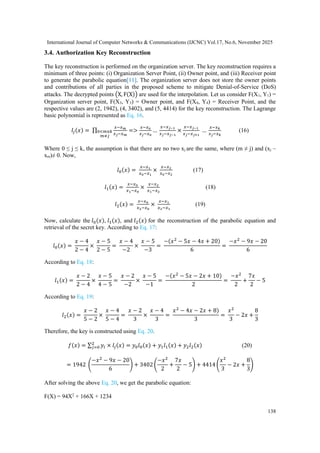 International Journal of Computer Networks & Communications (IJCNC) Vol.17, No.6, November 2025
138
3.4. Authorization Key Reconstruction
The key reconstruction is performed on the organization server. The key reconstruction requires a
minimum of three points: (i) Organization Server Point, (ii) Owner point, and (iii) Receiver point
to generate the parabolic equation[11]. The organization server does not store the owner points
and contributions of all parties in the proposed scheme to mitigate Denial-of-Service (DoS)
attacks. The decrypted points (X, F(X)) are used for the interpolation. Let us consider F(X1, Y1) =
Organization server point, F(X3, Y3) = Owner point, and F(X4, Y4) = Receiver Point, and the
respective values are (2, 1942), (4, 3402), and (5, 4414) for the key reconstruction. The Lagrange
basic polynomial is represented as Eq. 16.
𝑙𝑗(𝑥) = ∏
𝑥−𝑥𝑚
𝑥𝑗−𝑥𝑚
0<𝑚≤𝑘
𝑚≠𝑗
=>
𝑥−𝑥0
𝑥𝑗−𝑥0
…
𝑥−𝑥𝑗−1
𝑥𝑗−𝑥𝑗−1
×
𝑥−𝑥𝑗−1
𝑥𝑗−𝑥𝑗+1
…
𝑥−𝑥𝑘
𝑥𝑗−𝑥𝑘
(16)
Where 0 ≤ j ≤ k, the assumption is that there are no two xj are the same, where (m ≠ j) and (xj –
xm)≠ 0. Now,
𝑙0(𝑥) =
𝑥−𝑥1
𝑥0−𝑥1
×
𝑥−𝑥2
𝑥0−𝑥2
(17)
𝑙1(𝑥) =
𝑥−𝑥0
𝑥1−𝑥0
×
𝑥−𝑥2
𝑥1−𝑥2
(18)
𝑙2(𝑥) =
𝑥−𝑥0
𝑥2−𝑥0
×
𝑥−𝑥1
𝑥2−𝑥1
(19)
Now, calculate the 𝑙0(𝑥), 𝑙1(𝑥), and 𝑙2(𝑥) for the reconstruction of the parabolic equation and
retrieval of the secret key. According to Eq. 17:
𝑙0(𝑥) =
𝑥 − 4
2 − 4
×
𝑥 − 5
2 − 5
=
𝑥 − 4
−2
×
𝑥 − 5
−3
=
−(𝑥2
− 5𝑥 − 4𝑥 + 20)
6
=
−𝑥2
− 9𝑥 − 20
6
According to Eq. 18:
𝑙1(𝑥) =
𝑥 − 2
2 − 4
×
𝑥 − 5
4 − 5
=
𝑥 − 2
−2
×
𝑥 − 5
−1
=
−(𝑥2
− 5𝑥 − 2𝑥 + 10)
2
=
−𝑥2
2
+
7𝑥
2
− 5
According to Eq. 19:
𝑙2(𝑥) =
𝑥 − 2
5 − 2
×
𝑥 − 4
5 − 4
=
𝑥 − 2
3
×
𝑥 − 4
3
=
𝑥2
− 4𝑥 − 2𝑥 + 8)
3
=
𝑥2
3
− 2𝑥 +
8
3
Therefore, the key is constructed using Eq. 20.
𝑓(𝑥) = ∑ 𝑦𝑖 × 𝑙𝑗(𝑥)
2
𝑗=0 = 𝑦0𝑙0(𝑥) + 𝑦1𝑙1(𝑥) + 𝑦2𝑙2(𝑥) (20)
= 1942 (
−𝑥2
− 9𝑥 − 20
6
) + 3402 (
−𝑥2
2
+
7𝑥
2
− 5) + 4414 (
𝑥2
3
− 2𝑥 +
8
3
)
After solving the above Eq. 20, we get the parabolic equation:
F(X) = 94X2
+ 166X + 1234
 