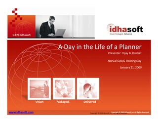 A Day in the Life of a Planner
A Day in the Life of a Planner
Presenter: Vijay B. Dalmet
Copyright © 2009Idhasoft Inc.. All Rights Reserved.
Copyright © 2009 Idhasoft Inc. All Rights Reserved.
www.idhasoft.com
Vision Packaged . Delivered
NorCal OAUG Training Day
January 21, 2009
 