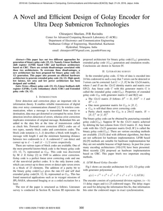 A Novel and Efﬁcient Design of Golay Encoder for
Ultra Deep Submicron Technologies
Chiranjeevi Sheelam, JVR Ravindra
Center for Advanced Computing Research Laboratory (C-ACRL)
Department of Electronics and Communication Engineering
Vardhaman College of Engineering, Shamshabad, Kacharam
Hyderabad, Telangana, India
email: chiranjeevi497@gmail.com, jayanthi@ieee.org
Abstract—This paper lays out two different approaches for
generation of binary golay code (23, 12). Namely, Linear feedback
shift register (LFSR) based CRC and hardware architecture
based on CRC. There are certain disadvantages associated with
these two architectures. To overcome those disadvantages, a
new architecture has been proposed for binary golay code (23,
12) generation. This paper also presents an efﬁcient hardware
architecture to generate extended golay code (24, 12). High speed,
low latency, low area and low power architecture has been
designed and veriﬁed.
Index Terms—Binary golay code (23, 12), Linear feedback shift
register (LFSR), Cyclic redundancy check (CRC) and Extended
golay code (24, 12).
I. INTRODUCTION
Error detection and correction plays an important role in
information theory. It enables reliable transmission of digital
data over noisy communication channel [1]. In wireless com-
munication, when a message is transmitted from source to
destination, data may get distorted or corrupted by noise. Error
detection involves detection of errors, whereas error correction
implicates restoration of original message. Redundant bits are
added to the data bits at the time of transmission called
as check bits. Forward error correction (FEC) codes are of
two types, namely block codes and convolution codes. The
block code notation (n, k, d) describes a block with length n,
message with length k and the minimum hamming distance
between two codewords is d. A codeword C can detect and
correct up to d − 1 and (d − 1)/2 errors respectively.
There are various types of block codes are available. One of
the most powerful known block code is the binary golay code
(23, 12, 7), represented as G23. This code was discovered
by M .J .E Golay [2] in 1949 to address error correction.
Golay code is a perfect linear error correcting code and one
of the non-trivial perfect codes. It is the only known code,
which can correct up to three errors or detect upto seven errors
in a block of 23 elements. The addition of a parity bit to
the binary golay code(G23) gives the rate-1/2 and self dual
extended golay code(24, 12, 8), represented as G24. This has
found numerical applications such as in voyager missions of
JPL-NASA, ultrasound Imaging or as a coded excitation for a
laser.
The rest of the paper is structured as follows. Literature
survey is conducted in Section II, Section III represents the
proposed architecture for binary golay code(G23) generation,
extended golay code (G24) generation and simulation results.
Conclusions are shown in Section IV.
II. LITERATURE SURVEY
In the extended golay code, 12 bits of data is encoded into
24 bits codeword in such a way that 7 errors can be detected or
3 errors can be corrected. Let G = [I, B] be the 12x24 matrix,
where I and B are the 12x12 identity matrix and matrix over
GF(2). Any linear code C with this generator matrix G is
called the extended golay code(G24). Properties of extended
golay code G24 with generator matrix G and B[2] are
• The 12x12 matrix B follows BT
= B, BBT
= I and
B2
= I.
• One more generator matrix for G24 is [B, I].
• G24 is self-dual three error correcting code.
• Parity check matrix for G24 is a 24x12 matrix. H =
[B, I]T
or [I, B]T
The binary golay code can be obtained by puncturing extended
golay code(G24). Suppose B’ be the 12x11 matrix acheived
by deleting the last column from 12x12 matrix B. Any linear
code with this 12x23 generator matrix G=[I, B’] is called the
binary golay code(G23). There are various encoding methods
are available. [3]-[5] deal with different algorithms, but these
are not sufﬁcient for hardware implementation. LFSR based
[6]-[9] methods are suitable for hardware implementation but
they are not suitable beacuse of high latency. In past few years
many encoding architectures [10]-[19] have been presented.
Most recently [20] proposed an hardware implementation
based on CRC. This paper briefs two important encoding
methods.
A. LFSR Based Golay Encoder
Fig.1 shows an encoder architecture for (23, 12) golay code
with generator polynomial.
g(x) = x11
+ x9
+ x7
+ x6
+ x5
+ x1
+ 1(AE3h)
The encoder consists of a polynomial division register, (n−k)
11 delay stages and (n) 23 codeword stages. The delay stages
are used for delaying the information bits.So, that information
bits enter the codeword stages in exact synchronization.
2016 Intl. Conference on Advances in Computing, Communications and Informatics (ICACCI), Sept. 21-24, 2016, Jaipur, India
978-1-5090-2028-7/16/$31.00 @2016 IEEE 300
 