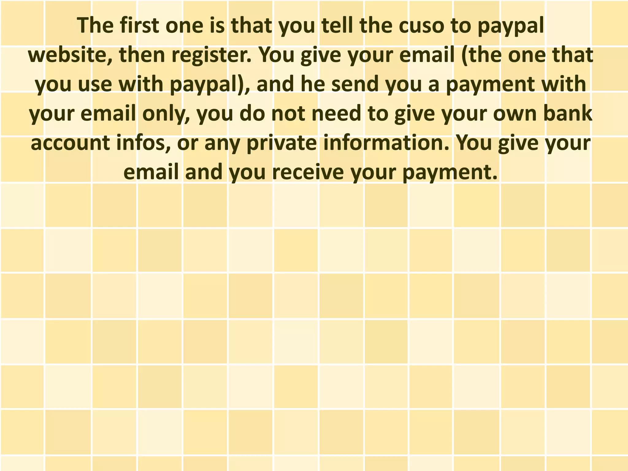 The first one is that you tell the cuso to paypal
website, then register. You give your email (the one that
 you use with paypal), and he send you a payment with
your email only, you do not need to give your own bank
account infos, or any private information. You give your
          email and you receive your payment.
 