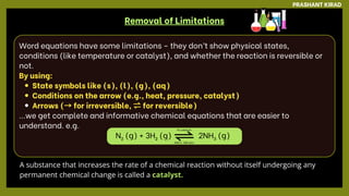 Word equations have some limitations – they don’t show physical states,
conditions (like temperature or catalyst), and whether the reaction is reversible or
not.
By using:
State symbols like (s), (l), (g), (aq)
Conditions on the arrow (e.g., heat, pressure, catalyst)
Arrows (→for irreversible, ⇌for reversible)
...we get complete and informative chemical equations that are easier to
understand. e.g.
N₂ (g) + 3H₂ (g) 2NH₃ (g)
Removal of Limitations
PRASHANT KIRAD
A substance that increases the rate of a chemical reaction without itself undergoing any
permanent chemical change is called a catalyst.
Fe catalyst
450°C, 200 atm
 
