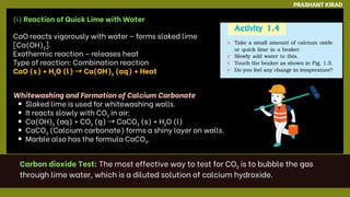 PRASHANT KIRAD
(i) Reaction of Quick Lime with Water
CaO reacts vigorously with water – forms slaked lime
[Ca(OH)₂].
Exothermic reaction – releases heat
Type of reaction: Combination reaction
CaO (s) + H₂O (l) →Ca(OH)₂ (aq) + Heat
Whitewashing and Formation of Calcium Carbonate
Slaked lime is used for whitewashing walls.
It reacts slowly with CO₂ in air:
Ca(OH)₂ (aq) + CO₂ (g) →CaCO₃ (s) + H₂O (l)
CaCO₃ (Calcium carbonate) forms a shiny layer on walls.
Marble also has the formula CaCO₃.
Carbon dioxide Test: The most effective way to test for CO₂ is to bubble the gas
through lime water, which is a diluted solution of calcium hydroxide.
 