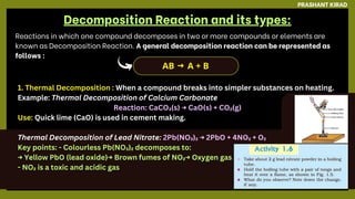 Reactions in which one compound decomposes in two or more compounds or elements are
known as Decomposition Reaction. A general decomposition reaction can be represented as
follows :
1. Thermal Decomposition : When a compound breaks into simpler substances on heating.
Example: Thermal Decomposition of Calcium Carbonate
Reaction: CaCO₃(s) → CaO(s) + CO₂(g)
Use: Quick lime (CaO) is used in cement making.
Thermal Decomposition of Lead Nitrate: 2Pb(NO₃)₂ → 2PbO + 4NO₂ + O₂
Key points: - Colourless Pb(NO₃)₂ decomposes to:
→ Yellow PbO (lead oxide)→ Brown fumes of NO₂→ Oxygen gas
- NO₂ is a toxic and acidic gas
PRASHANT KIRAD
Decomposition Reaction and its types:
AB A + B
→
 