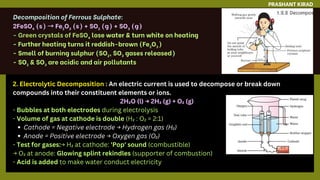 PRASHANT KIRAD
2. Electrolytic Decomposition : An electric current is used to decompose or break down
compounds into their constituent elements or ions.
2H₂O (l) → 2H₂ (g) + O₂ (g)
- Bubbles at both electrodes during electrolysis
- Volume of gas at cathode is double (H₂ : O₂ = 2:1)
Cathode = Negative electrode → Hydrogen gas (H₂)
Anode = Positive electrode → Oxygen gas (O₂)
- Test for gases:→ H₂ at cathode: 'Pop' sound (combustible)
→ O₂ at anode: Glowing splint rekindles (supporter of combustion)
- Acid is added to make water conduct electricity
 