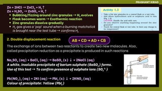 The exchange of ions between two reactants to create two new molecules. Also,
called precipitation reduction as a precipitate is produced in such reactions
Na₂SO₄ (aq) + BaCl₂ (aq) →BaSO₄ (s) ↓+ 2NaCl (aq)
A white, insoluble precipitate of barium sulphate (BaSO₄) forms.
Use of this test →To confirm presence of sulphate ions (SO₄²⁻)
Pb(NO₃)₂ (aq) + 2KI (aq) →PbI₂ (s) ↓+ 2KNO₃ (aq)
Colour of precipitate: Yellow (PbI₂)
PRASHANT KIRAD
AB + CD → AD + CB
2. Double displacement reaction
Zn + 2HCl →ZnCl₂ + H₂↑
Zn + H₂SO₄ →ZnSO₄ + H₂↑
Bubbling/fizzing around zinc granules →H₂ evolves
Flask becomes warm →Exothermic reaction
Zinc granules dissolve gradually
H₂ gas gives a ‘pop’ sound when a burning matchstick
is brought near the test tube →confirms H₂
 