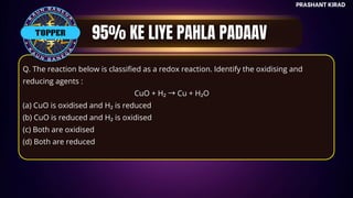 TOP QUESTIONS
PRASHANT KIRAD
Q. The reaction below is classified as a redox reaction. Identify the oxidising and
reducing agents :
CuO + H₂ →Cu + H₂O
(a) CuO is oxidised and H₂ is reduced
(b) CuO is reduced and H₂ is oxidised
(c) Both are oxidised
(d) Both are reduced
TOPPER
 