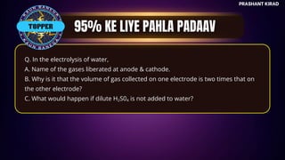 TOP QUESTIONS
PRASHANT KIRAD
Q. In the electrolysis of water,
A. Name of the gases liberated at anode & cathode.
B. Why is it that the volume of gas collected on one electrode is two times that on
the other electrode?
C. What would happen if dilute H S0 is not added to water?
2 4
TOPPER
 