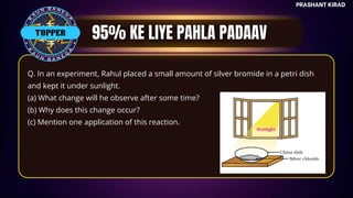 TOP QUESTIONS
PRASHANT KIRAD
Q. In an experiment, Rahul placed a small amount of silver bromide in a petri dish
and kept it under sunlight.
(a) What change will he observe after some time?
(b) Why does this change occur?
(c) Mention one application of this reaction.
TOPPER
 
