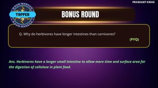 TOP QUESTIONS
PRASHANT KIRAD
TOPPER
Q. Why do herbivores have longer intestines than carnivores?
(PYQ)
Ans. Herbivores have a longer small intestine to allow more time and surface area for
the digestion of cellulose in plant food.
 