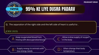 PRASHANT KIRAD
TOP QUESTIONS
PRASHANT KIRAD
Q. The separation of the right side and the left side of heart is useful to .
(CBSE 2023)
Keep oxygenated blood from
mixing with deoxygenated blood
TOPPER
Supply energy to animals with
low energy needs
Allow a slow supply of oxygen
in the body
Often change their body
temperature
 