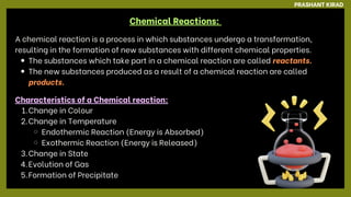 Chemical Reactions:
A chemical reaction is a process in which substances undergo a transformation,
resulting in the formation of new substances with different chemical properties.
The substances which take part in a chemical reaction are called reactants.
The new substances produced as a result of a chemical reaction are called
products.
PRASHANT KIRAD
Characteristics of a Chemical reaction:
1.Change in Colour
2.Change in Temperature
Endothermic Reaction (Energy is Absorbed)
Exothermic Reaction (Energy is Released)
3.Change in State
4.Evolution of Gas
5.Formation of Precipitate
 