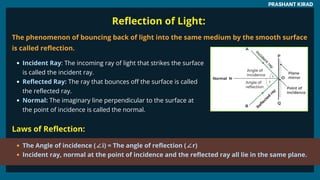 Reflection of Light:
The phenomenon of bouncing back of light into the same medium by the smooth surface
is called reflection.
Incident Ray: The incoming ray of light that strikes the surface
is called the incident ray.
Reflected Ray: The ray that bounces off the surface is called
the reflected ray.
Normal: The imaginary line perpendicular to the surface at
the point of incidence is called the normal.
PRASHANT KIRAD
Laws of Reflection:
The Angle of incidence (∠i) = The angle of reflection (∠r)
Incident ray, normal at the point of incidence and the reflected ray all lie in the same plane.
 