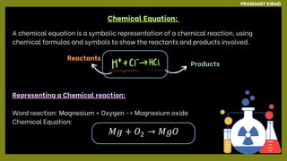 Chemical Equation:
A chemical equation is a symbolic representation of a chemical reaction, using
chemical formulas and symbols to show the reactants and products involved.
Representing a Chemical reaction:
Word reaction: Magnesium + Oxygen ﻿
-> Magnesium oxide
Chemical Equation:
Reactants
Products
PRASHANT KIRAD
 