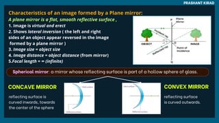 Characteristics of an image formed by a Plane mirror:
A plane mirror is a flat, smooth reflective surface ,
1. Image is virtual and erect
2. Shows lateral inversion ( the left and right
sides of an object appear reversed in the image
formed by a plane mirror )
3. Image size = object size
4. Image distance = object distance (from mirror)
5.Focal length = ∞ (infinite)
PRASHANT KIRAD
Spherical mirror: a mirror whose reflecting surface is part of a hollow sphere of glass.
reflecting surface is
curved inwards, towards
the center of the sphere
reflecting surface
is curved outwards.
CONCAVE MIRROR CONVEX MIRROR
 