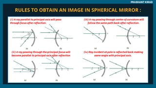 PRASHANT KIRAD
(i) A ray parallel to principal axis will pass
through focus after reflection.
(ii) A ray passing through the principal focus will
become parallel to principal axis after reflection
(iii) A ray passing through center of curvature will
follow the same path back after reflection.
(iv) Ray incident at pole is reflected back making
same angle with principal axis.
RULES TO OBTAIN AN IMAGE IN SPHERICAL MIRROR :
 