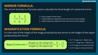 MIRROR FORMULA:
The mirror formula is a formula used to calculate the focal length of a spherical mirror.
MAGNIFICATION FORMULA:
It is the ratio of the height of the image produced by the mirror to the height of the object
produced by the mirror.
PRASHANT KIRAD
f = focal length of the mirror
v = image distance (distance from the mirror to the image)
u = object distance (distance from the mirror to the object)
m>1: Image size > Object size
m<1m : Image size < Object size
m<0: Image is real and inverted
m>0: Image is virtual and erect
 