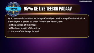 TOP QUESTIONS
PRASHANT KIRAD
TOPPER
Q. A convex mirror forms an image of an object with a magnification of +0.25.
If the object is placed 30 cm in front of the mirror, find:
a) The position of the image
b) The focal length of the mirror
c) Nature of the image formed
 