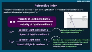 PRASHANT KIRAD
velocity of light in medium 1
velocity of light in medium 1
The refractive index is a measure of how much light is bent or refracted when it enters a new
medium. It is denoted by the symbol "n."
velocity of light in medium 2
velocity of light in medium 2
n =
n =
Speed of light in medium 1
Speed of light in medium 1
Speed of light in medium 2
Speed of light in medium 2
n
n =
=
21
21
Refractive index of medium 2
with respect to medium 1
Speed of light in air
Speed of light in air = c
= c
Speed of light in medium
Speed of light in medium v
v
n
n =
=
m
m
If medium 1 is vacuum or air, then the refractive
index of medium m is considered with respect
to vacuum. This is called the absolute
refractive index of the medium.
Refractive Index
 