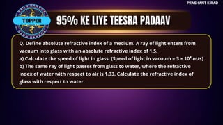 TOP QUESTIONS
PRASHANT KIRAD
TOPPER
Q. Define absolute refractive index of a medium. A ray of light enters from
vacuum into glass with an absolute refractive index of 1.5.
a) Calculate the speed of light in glass. (Speed of light in vacuum = 3 × 10⁸ m/s)
b) The same ray of light passes from glass to water, where the refractive
index of water with respect to air is 1.33. Calculate the refractive index of
glass with respect to water.
 