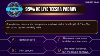 PRASHANT KIRAD
TOP QUESTIONS
PRASHANT KIRAD
Q. A spherical mirror and a thin spherical lens have each a focal length of -15𝑐𝑚. The
mirror and the lens are likely to be
both concave
both convex.
the mirror is concave
and the lens is convex
the mirror is convex,
but the lens is concave.
TOPPER
 