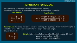 PRASHANT KIRAD
All measurements are taken from the optical centre of the lens.
focal length of a convex lens = positive, and that of a concave lens = negative.
Lens formula: Magnification:
Power of Lens: The ability of a lens to converge or diverge the ray of light after refraction through it is
called the power of the lens. It is defined as the reciprocal of focal length.
SI unit = Dioptre (D)
1 dioptre is the power of a lens whose focal length is 1 metre. 1D = 1m .
-1
power of a convex lens = positive
power of concave lens = negative.
IMPORTANT FORMULAS:
 