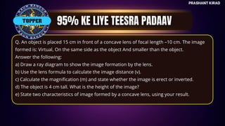 TOP QUESTIONS
PRASHANT KIRAD
TOPPER
Q. An object is placed 15 cm in front of a concave lens of focal length –10 cm. The image
formed is: Virtual, On the same side as the object And smaller than the object.
Answer the following:
a) Draw a ray diagram to show the image formation by the lens.
b) Use the lens formula to calculate the image distance (v).
c) Calculate the magnification (m) and state whether the image is erect or inverted.
d) The object is 4 cm tall. What is the height of the image?
e) State two characteristics of image formed by a concave lens, using your result.
 