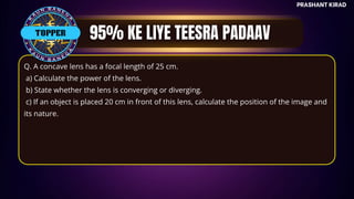 TOP QUESTIONS
PRASHANT KIRAD
TOPPER
Q. A concave lens has a focal length of 25 cm.
a) Calculate the power of the lens.
b) State whether the lens is converging or diverging.
c) If an object is placed 20 cm in front of this lens, calculate the position of the image and
its nature.
 