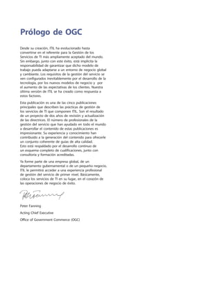 Desde su creación, ITIL ha evolucionado hasta
convertirse en el referente para la Gestión de los
Servicios de TI más ampliamente aceptado del mundo.
Sin embargo, junto con este éxito, está implícita la
responsabilidad de garantizar que dicho modelo de
trabajo pueda adaptarse a un entorno de negocio global
y cambiante. Los requisitos de la gestión del servicio se
ven configurados inevitablemente por el desarrollo de la
tecnología, por los nuevos modelos de negocio y por
el aumento de las expectativas de los clientes. Nuestra
última versión de ITIL se ha creado como respuesta a
estos factores.
Esta publicación es una de las cinco publicaciones
principales que describen las prácticas de gestión de
los servicios de TI que componen ITIL. Son el resultado
de un proyecto de dos años de revisión y actualización
de las directrices. El número de profesionales de la
gestión del servicio que han ayudado en todo el mundo
a desarrollar el contenido de estas publicaciones es
impresionante. Su experiencia y conocimiento han
contribuido a la generación del contenido para ofrecerle
un conjunto coherente de guías de alta calidad.
Esto está respaldado por el desarrollo continuo de
un esquema completo de cualificaciones, junto con
consultoría y formación acreditadas.
Ya forme parte de una empresa global, de un
departamento gubernamental o de un pequeño negocio,
ITIL le permitirá acceder a una experiencia profesional
de gestión del servicio de primer nivel. Básicamente,
coloca los servicios de TI en su lugar, en el corazón de
las operaciones de negocio de éxito.
Peter Fanning
Acting Chief Executive
Office of Government Commerce (OGC)
Prólogo de OGC
 