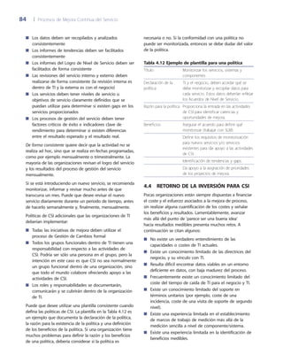 84	 |	 Procesos de Mejora Continua del Servicio
necesaria o no. Si la conformidad con una política no
puede ser monitorizada, entonces se debe dudar del valor
de la política.
Tabla 4.12 Ejemplo de plantilla para una política
Título Monitorizar los servicios, sistemas y
componentes
Declaración de la
política
TI y el negocio, deben acordar qué se
debe monitorizar y recopilar datos para
cada servicio. Estos datos deberían reflejar
los Acuerdos de Nivel de Servicio.
Razón para la política Proporciona la entrada en las actividades
de CSI para identificar carencias y
oportunidades de mejora.
Beneficios Asegurar el acuerdo para definir qué
monitorizar (trabajar con SLM).
Definir los requisitos de monitorización
para nuevos servicios y/o servicios
existentes para dar apoyo a las actividades
de CSI.
Identificación de tendencias y gaps.
Da apoyo a la asignación de prioridades
de los proyectos de mejora.
4.4  Retorno de la inversión para CSI
Pocas organizaciones están siempre dispuestas a financiar
el coste y el esfuerzo asociados a la mejora de proceso,
sin realizar alguna cuantificación de los costes y señalar
los beneficios y resultados. Lamentablemente, avanzar
más allá del punto de 'parece ser una buena idea'
hacia resultados medibles presenta muchos retos. A
continuación se citan algunos:
No existe un verdadero entendimiento de las■■
capacidades o costes de TI actuales.
Existe un conocimiento limitado de las directrices del■■
negocio, y su vínculo con TI.
Resulta difícil encontrar datos viables en un entorno■■
deficiente en datos, con baja madurez del proceso.
Frecuentemente existe un conocimiento limitado del■■
coste del tiempo de caída de TI para el negocio y TI.
Existe un conocimiento limitado del soporte en■■
términos unitarios (por ejemplo, coste de una
incidencia, coste de una visita de soporte de segundo
nivel).
Existe una experiencia limitada en el establecimiento■■
de marcos de trabajo de medición más allá de la
medición sencilla a nivel de componente/sistema.
Existe una experiencia limitada en la identificación de■■
beneficios medibles.
Los datos deben ser recopilados y analizados■■
consistentemente
Los informes de tendencias deben ser facilitados■■
consistentemente
Los informes del Logro de Nivel de Servicio deben ser■■
facilitados de forma consistente
Las revisiones del servicio interno y externo deben■■
realizarse de forma consistente (la revisión interna es
dentro de TI y la externa es con el negocio)
Los servicios deben tener niveles de servicio u■■
objetivos de servicio claramente definidos que se
puedan utilizar para determinar si existen gaps en los
servicios proporcionados
Los procesos de gestión del servicio deben tener■■
factores críticos de éxito e indicadores clave de
rendimiento para determinar si existen diferencias
entre el resultado esperado y el resultado real.
De forma consistente quiere decir que la actividad no se
realiza ad hoc, sino que se realiza en fechas programadas,
como por ejemplo mensualmente o trimestralmente. La
mayoría de las organizaciones revisan el logro del servicio
y los resultados del proceso de gestión del servicio
mensualmente.
Si se está introduciendo un nuevo servicio, se recomienda
monitorizar, informar y revisar mucho antes de que
transcurra un mes. Puede que desee revisar el nuevo
servicio diariamente durante un periodo de tiempo, antes
de hacerlo semanalmente y, finalmente, mensualmente.
Políticas de CSI adicionales que las organizaciones de TI
deberían implementar:
Todas las iniciativas de mejora deben utilizar el■■
proceso de Gestión de Cambios formal
Todos los grupos funcionales dentro de TI tienen una■■
responsabilidad con respecto a las actividades de
CSI. Podría ser sólo una persona en el grupo, pero la
intención en este caso es que CSI no sea normalmente
un grupo funcional dentro de una organización, sino
que todo el mundo colabore ofreciendo apoyo a las
actividades de CSI.
Los roles y responsabilidades se documentarán,■■
comunicarán y se cubrirán dentro de la organización
de TI.
Puede que desee utilizar una plantilla consistente cuando
defina las políticas de CSI. La plantilla en la Tabla 4.12 es
un ejemplo que documenta la declaración de la política,
la razón para la existencia de la política y una definición
de los beneficios de la política. Si una organización tiene
muchos problemas para definir la razón y los beneficios
de una política, debería considerar si la política es
 