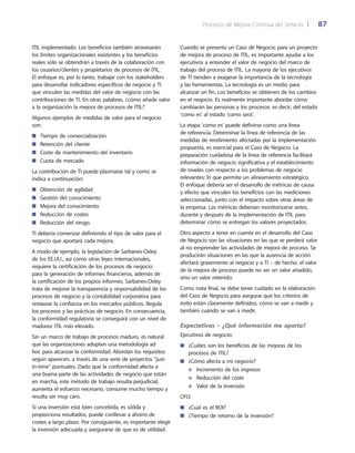 Procesos de Mejora Continua del Servicio 	| 	 87
Cuando se presenta un Caso de Negocio para un proyecto
de mejora de proceso de ITIL, es importante ayudar a los
ejecutivos a entender el valor de negocio del marco de
trabajo del proceso de ITIL. La mayoría de los ejecutivos
de TI tienden a exagerar la importancia de la tecnología
y las herramientas. La tecnología es un medio para
alcanzar un fin. Los beneficios se obtienen de los cambios
en el negocio. Es realmente importante abordar cómo
cambiarán las personas y los procesos: es decir, del estado
'como es' al estado 'como será'.
La etapa 'como es' puede definirse como una línea
de referencia. Determinar la línea de referencia de las
medidas de rendimiento afectadas por la implementación
propuesta, es esencial para el Caso de Negocio. La
preparación cuidadosa de la línea de referencia facilitará
información de negocio significativa y el establecimiento
de niveles con respecto a los problemas de negocio
relevantes; lo que permite un alineamiento estratégico.
El enfoque debería ser el desarrollo de métricas de causa
y efecto que vinculen los beneficios con las mediciones
seleccionadas, junto con el impacto sobre otras áreas de
la empresa. Las métricas deberían monitorizarse antes,
durante y después de la implementación de ITIL para
determinar cómo se entregan los valores proyectados.
Otro aspecto a tener en cuenta en el desarrollo del Caso
de Negocio son las situaciones en las que se perderá valor
al no emprender las actividades de mejora de proceso. Se
producirán situaciones en las que la ausencia de acción
afectará gravemente al negocio y a TI – de hecho, el valor
de la mejora de proceso puede no ser un valor añadido,
sino un valor retenido.
Como nota final, se debe tener cuidado en la elaboración
del Caso de Negocio para asegurar que los criterios de
éxito están claramente definidos, cómo se van a medir y
también cuándo se van a medir.
Expectativas – ¿Qué información me aporta?
Ejecutivos de negocio:
¿Cuáles son los beneficios de las mejoras de los■■
procesos de ITIL?
¿Cómo afecta a mi negocio?■■
Incremento de los ingresos●●
Reducción del coste●●
Valor de la Inversión●●
CFO:
¿Cuál es el ROI?■■
¿Tiempo de retorno de la inversión?■■
ITIL implementado. Los beneficios también atravesarán
los límites organizacionales existentes y los beneficios
reales sólo se obtendrán a través de la colaboración con
los usuarios/clientes y propietarios de procesos de ITIL.
El enfoque es, por lo tanto, trabajar con los stakeholders
para desarrollar indicadores específicos de negocio y TI
que vinculen las medidas del valor de negocio con las
contribuciones de TI. En otras palabras, ¿cómo añade valor
a la organización la mejora de procesos de ITIL?
Algunos ejemplos de medidas de valor para el negocio
son:
Tiempo de comercialización■■
Retención del cliente■■
Coste de mantenimiento del inventario■■
Cuota de mercado■■
La contribución de TI puede plasmarse tal y como se
indica a continuación:
Obtención de agilidad■■
Gestión del conocimiento■■
Mejora del conocimiento■■
Reducción de costes■■
Reducción del riesgo.■■
TI debería comenzar definiendo el tipo de valor para el
negocio que aportará cada mejora.
A modo de ejemplo, la legislación de Sarbanes-Oxley
de los EE.UU., así como otras leyes internacionales,
requiere la certificación de los procesos de negocio
para la generación de informes financieros, además de
la certificación de los propios informes. Sarbanes-Oxley
trata de mejorar la transparencia y responsabilidad de los
procesos de negocio y la contabilidad corporativa para
restaurar la confianza en los mercados públicos. Regula
los procesos y las prácticas de negocio. En consecuencia,
la conformidad regulatoria se conseguirá con un nivel de
madurez ITIL más elevado.
Sin un marco de trabajo de procesos maduro, es natural
que las organizaciones adopten una metodología ad
hoc para alcanzar la conformidad. Abordan los requisitos
según aparecen, a través de una serie de proyectos just-
in-time puntuales. Dado que la conformidad afecta a
una buena parte de las actividades de negocio que están
en marcha, este método de trabajo resulta perjudicial,
aumenta el esfuerzo necesario, consume mucho tiempo y
resulta ser muy caro.
Si una inversión está bien concebida, es sólida y
proporciona resultados, puede conllevar a ahorro de
costes a largo plazo. Por consiguiente, es importante elegir
la inversión adecuada y asegurarse de que es de utilidad.
 