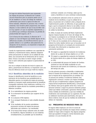 Procesos de Mejora Continua del Servicio 	| 	 89
continúen variando con el tiempo, dado que los
costes y beneficios en curso continúan evolucionando.
Una consideración adicional a tener en cuenta en la
medición de los beneficios, es que la calidad de los
datos y la precisión de la medición antes y después de la
implementación pueden ser diferentes, lo que puede dar
lugar a que la comparación directa no sea válida. Si este
es el caso, los datos tendrán que ser normalizados antes
de validar los beneficios.
En 2006, el estado de Carolina del Norte implementó
algunas mejoras basadas en el marco de trabajo de ITIL.
Las mejoras se produjeron en un intervalo de tiempo
inferior a tres meses. ITS es el nombre de su departamento
de TI. Estos son los resultados de los esfuerzos para
obtener los éxitos rápidos tácticos que se buscaban con el
programa de formación y la campaña de concienciación
del estado. Esta información se reproduce con la
autorización pertinente:
ITS mejoró su capacidad de resolución de incidencias■■
dentro de su plazo de tiempo objetivo en un 32%
ITS mejoró su capacidad de resolución de Peticiones■■
de Servicio dentro de su plazo de tiempo objetivo en
un 20%
La conformidad del proceso de Gestión de Cambios■■
aumentó en más del doble resultando en una
disminución del número de incidencias y la reducción
del tiempo de caída.
Los dos primeros procesos a desarrollar e implementar
fueron la Gestión de Incidencias y de Cambios. Al igual
que la mayoría de las organizaciones ya contaban con
un proceso de cambios e incidencias existente. Esta
organización comenzó a mostrar una mejora inmediata
antes de que se implementara cualquier programa de
mejora formal simplemente identificando y comunicando
las métricas clave que la gestión sénior iba a revisar. El
personal comenzó a seguir los procesos existentes porque
sabían que habían comenzado a generarse informes sobre
ciertas medidas de rendimiento y que esas medidas de
rendimiento eran examinadas por sus superiores. No sólo
se celebraron reuniones para examinarlas, sino que se
dieron órdenes claras de que las medidas de rendimiento
debían ser mejoradas.
4.5  Preguntas de negocio para CSI
El negocio debe implicarse con CSI en la toma de
decisiones sobre qué iniciativas de mejora tienen sentido y
añaden el mayor valor al negocio. Hay algunas preguntas
clave que ayudarán al negocio a tomar decisiones para
autorizar o no una iniciativa de CSI.
En lugar de solicitar financiación para emprender
las mejoras de proceso, la directora de TI solicita
recursos financieros para un proyecto piloto con el
fin de establecer un marco de trabajo de medición
rudimentario para iniciar la captura de datos de
forma estándar, utilizando los procesos más o menos
existentes. Esta iniciativa piloto proporciona, tres meses
después, la clara evidencia de que la tasa de fallos real
es muy superior a lo que se esperaba originalmente, y
se confirma que contribuye claramente a la pérdida de
productividad del negocio y de TI.
Con la fuerza de esta evidencia, la directora de TI
prepara un Caso de Negocio que detalla algunas de las
deficiencias actuales y los beneficios/retornos que se
pueden obtener si se cuantifican adecuadamente los
desajustes de los procesos y se emprende la mejora de
procesos pertinente.
Cuando las organizaciones establecen una capacidad de
medición y monitorización básica, deberían adoptarse
ciertas precauciones en relación con la calidad de estos
datos: sea consciente de las limitaciones de los nuevos
datos. Incluso si los datos no tienen ningún sentido,
esta es razón suficiente para explorar la oportunidad de
mejorar.
Una vez se adopte la decisión de iniciar la captura de
datos y presentación de informes, es importante crear una
línea de referencia inicial con la que medir las mejoras.
4.4.3  Beneficios obtenidos de la medición
Aunque la identificación inicial de beneficios es una
estimación de los beneficios que probablemente se
obtendrán gracias a la iniciativa de mejora de procesos,
también es necesario medir posteriormente los beneficios
conseguidos realmente. Estas mediciones confirman si la
actividad de mejora alcanzó los resultados pretendidos, y
deberían considerar:
Si se materializaron las mejoras previstas■■
Si se alcanzaron los beneficios que surgieron de las■■
mejoras
Si se alcanzó el ROI objetivo■■
Si se consiguió finalmente el valor añadido deseado■■
(VOI)
Si los resultados de los puntos precedentes■■
provocaron acciones de mejora de procesos
adicionales que volvieron a ser reevaluadas
Si ha transcurrido tiempo suficiente antes de medir■■
los beneficios. Algunos beneficios no son evidentes
inmediatamente y es probable que los beneficios
 