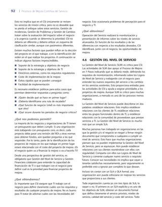 92	 |	 Procesos de Mejora Continua del Servicio
negocio. Esta ocasionaría problemas de percepción para el
negocio y TI.
¿Qué obtuvimos?
Operación del Servicio realizará la monitorización y
presentación de informes sobre los niveles de servicio
alcanzados. En función de los resultados y de las
diferencias con respecto a los resultados deseados, CSI
identificará, junto con el negocio, las oportunidades de
mejora.
4.6  Gestión del Nivel de Servicio
La Gestión del Nivel de Servicio (SLM) es crítica para CSI.
Las actividades de SLM dan apoyo al Proceso de Mejora
en 7 Pasos indicando qué se debería medir, definiendo los
requisitos de monitorización, informando sobre los Logros
de Nivel de Servicio y trabajando con el negocio para
entender los nuevos requisitos del servicio o los cambios
en los servicios existentes. Esto proporciona entradas para
las actividades de CSI y ayuda a asignar prioridades a los
proyectos de mejora. Aunque SLM es crítico para muchas
organizaciones, a menudo es uno de los procesos menos
maduros.
La Gestión del Nivel de Servicio puede describirse en dos
palabras: establecer relaciones. Esto implica establecer
relaciones con los clientes de TI, establecer relaciones
entre los grupos funcionales dentro de TI, y establecer
relaciones con la comunidad de proveedores que prestan
servicios a TI. La Gestión del Nivel de Servicio es mucho
más que un simple SLA.
Muchas personas han trabajado en organizaciones en las
que la gestión y/o el negocio se niegan a firmar ningún
documento que comprometa a cualquiera a cumplir un
nivel de servicio. Esto hace que muchas organizaciones
piensen que no pueden implementar la Gestión del Nivel
de Servicio, pero se equivocan. Aún puede establecer
relaciones con sus clientes reuniéndose con ellos con
regularidad. Comparta con ellos sus Logros de Nivel de
Servicio y comente cualquier nuevo servicio o requisito
futuro. Conocer sus necesidades no implica que vayan a
tenerlas satisfechas necesariamente, pero seguramente es
preferible esto a ignorar por completo lo que desean.
Incluso sin contar con un SLA o OLA formal, una
organización aún puede esforzarse en mejorar los servicios
que proporciona a sus clientes.
Toda organización cuenta ya con tres tipos de SLA, lo
sepan o no. El primero es un SLA explícito y es uno de
los objetivos de SLM, obtener un documento formal
que defina claramente el servicio provisto, niveles de
servicio, calidad del servicio y coste del servicio. Todo
Esto no implica que en el CSI únicamente se revisen
los servicios de misión crítica, pero no es deseable que
se pierda el enfoque sobre estos servicios. Gestión de
Incidencias, Gestión de Problemas y Gestión de Cambios
tratan sobre la evaluación del impacto sobre el negocio
y la urgencia cuando se determina la prioridad. CSI no
debería ser diferente y debería utilizar un esquema de
clasificación similar, aunque con parámetros diferentes.
Existen muchos factores que pueden influir en la elección
del proyecto en el que trabajar, o en la identificación del
orden en el que realizar los proyectos. A continuación se
indican algunos factores imprescindibles.
Soporte de la estrategia y objetivos de negocio■■
Soporte de la estrategia y objetivos de TI■■
Directrices externas, como los requisitos regulatorios■■
Coste de implementación de la mejora■■
Éxitos rápidos que se pueden conseguir■■
Facilidad de implementación■■
Es necesario establecer políticas para estos casos que
permitan determinar respuestas a preguntas como:
¿Quién decide qué se hace en primer lugar?■■
¿Debería identificarse una ruta de escalado?■■
¿Qué función de negocio (vital) es más importante■■
que otra?
¿Qué ocurre durante los periodos de negocio críticos?■■
¿Qué nos podemos permitir?
La mayoría de los negocios y organizaciones de TI tienen
un presupuesto que deben cumplir. Si una organización
está trabajando con presupuesto cero, es decir, cada
proyecto debe pasar una revisión del ROI y otras normas
para obtener fondos, aún quedan preguntas a las que
responder. Por lo tanto, parte de la identificación de los
proyectos de mejora en los que trabajar en primer lugar
estará relacionada con el coste del proyecto de mejora. ¿Es
el negocio quien va a financiar la mejora o va a hacerlo TI?
Desde una perspectiva de gestión del servicio, es
obligatorio que Gestión del Nivel de Servicio y Gestión
Financiera colaboren para entender la capacidad de
financiación de TI o que trabajen con el negocio para
definir cuál es la prioridad para financiar proyectos de
mejora.
¿Qué obtendremos?
Es importante que CSI asegure que TI trabaje con el
negocio para definir claramente cuáles son los requisitos y
resultados de cualquier proyecto de mejora. No es bueno
para TI tratar de adivinar cuáles son las necesidades del
 