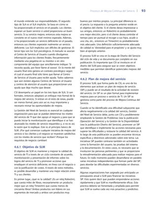 Procesos de Mejora Continua del Servicio 	| 	 93
buenos por méritos propios. La principal diferencia es
el precio. La respuesta a la pregunta anterior reside en
el objetivo del cliente. Si el cliente desea impresionar a
sus amigos, entonces un Rolex(tm) es probablemente
una mejor elección, pero si el cliente desea controlar el
tiempo para ser puntual al recoger a sus hijos, acudir a
una cita, etc., entonces un Timex(tm) es probablemente
más adecuado. Una definición suficientemente adecuada
de calidad es 'idoneidad para el propósito' y se ajusta muy
bien al ejemplo anterior.
El proceso SLM se crea en la etapa de Diseño del Servicio
del ciclo de vida y se documenta por completo en esa
publicación. Es importante que CSI se involucre en el
diseño del SLM para asegurar que se creen objetivos
medibles que permitan identificar potenciales mejoras del
servicio.
4.6.2  Plan de mejora del servicio
El proceso SLM, que forma parte de CSI, es uno de los
elementos que activan un plan de mejora de servicio
(SIP) y puede ser el resultado de la actividad de revisión
del servicio. Un SIP es un plan formal para implementar
mejoras para un proceso o servicio de TI. Un SIP se
gestiona como parte del proceso de Mejora Continua del
Servicio.
Cuando se ha identificado una dificultad subyacente que
afecta negativamente a la calidad del servicio, Gestión
del Nivel de Servicio debe, junto con CSI y posiblemente
empleando la Gestión de Problemas (vea la publicación
Operación del Servicio) y la Gestión de la Disponibilidad
(vea la publicación Diseño del Servicio), promover un SIP
que identifique e implemente las acciones necesarias para
superar las dificultades y restaurar la calidad del servicio. A
lo largo de esta publicación se pueden encontrar técnicas
específicas y directrices adicionales sobre este tema. Las
iniciativas SIP pueden centrarse también en actividades
como la formación del usuario, las pruebas del sistema
y la documentación. En estos casos, es necesario que se
involucren las personas pertinentes y que se proporcione
la retroalimentación adecuada para realizar mejoras para el
futuro. En todo momento pueden desarrollarse en paralelo
varias iniciativas independientes que forman parte del SIP,
para abordar las dificultades experimentadas en diversos
servicios.
Algunas organizaciones han asignado por anticipado un
presupuesto anual a SLM para financiar las iniciativas
SIP. Esto quiere decir que pueden emprenderse acciones
rápidamente y que SLM es manifiestamente eficaz. Esta
práctica debería ser fomentada y ampliada para permitir
que SLM se vuelva cada vez más proactivo y predictivo.
el mundo entiende sus responsabilidades. El segundo
tipo de SLA es el SLA implícito. Se basa en cómo se
ha proporcionado el servicio en el pasado. Los clientes
esperan un buen servicio si usted proporciona un buen
servicio. Si su servicio mejora, entonces esta mejora se
convierte en el nuevo nivel mínimo esperado. Además,
si ha proporcionado un servicio deficiente en el pasado,
entonces sus clientes esperarán realmente un servicio
deficiente. Los SLA implícitos son difíciles de gestionar. El
tercer tipo son los SLA psicológicos. A menudo se asocian
al Centro de Servicio al Usuario cuando divulgamos
información para los clientes finales, frecuentemente
mediante una pegatina en su monitor o en otro
componente del equipo que sencillamente indique: 'Si
necesita ayuda, por favor llame al xxxxxx'. En la mente del
usuario final esto genera un contrato psicológico según
el cual el usuario final sólo tiene que llamar al Centro
de Servicio al Usuario para recibir ayuda. Todos sabemos
que aún existen algunos Centros de Servicio al Usuario
y centros de atención al usuario que proporcionan una
ayuda que deja mucho que desear.
CSI desempeña un papel en los tres tipos de SLA. Si son
formales, entonces adoptará un enfoque más formal de la
mejora del servicio. Si entran en el resto de áreas, puede
ser menos formal, pero aún así es muy importante y
necesario revisar las oportunidades de mejora.
La Gestión del Nivel de Servicio es esencial en cualquier
organización para que se puedan determinar los niveles
del servicio de TI que dan apoyo al negocio y para que se
pueda iniciar la monitorización que identifique si se han
alcanzado los niveles de servicio requeridos y, si no es así,
la razón que lo explique. Este es el principio básico de
SLM. ¿Por qué comenzar cualquier iniciativa de mejora del
servicio si los clientes y el negocio se muestran satisfechos
con los niveles de servicio que reciben? ¡Porque los
requisitos de negocio cambian!
4.6.1 Objetivo de SLM
El objetivo de SLM es mantener y mejorar la calidad de
servicio de TI a través de un ciclo constante de acuerdo,
monitorización y presentación de informes sobre los
logros del servicio de TI y promover acciones que
erradiquen el servicio deficiente, en línea con el negocio o
con la justificación de costes. A través de estos métodos,
es posible desarrollar y mantener una mejor relación entre
TI y sus clientes.
En primer lugar, ¿qué es la calidad? ¿Es un reloj Rolex(tm),
que cuesta miles de libras, necesariamente un producto
mejor que un reloj Timex(tm) que cuesta menos de
cincuenta libras? Ambos productos son líderes en sus
segmentos de mercado y ambos son productos muy
 