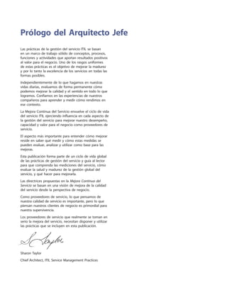 Las prácticas de la gestión del servicio ITIL se basan
en un marco de trabajo sólido de conceptos, procesos,
funciones y actividades que aportan resultados positivos
al valor para el negocio. Uno de los rasgos uniformes
de estas prácticas es el objetivo de mejorar la madurez
y por lo tanto la excelencia de los servicios en todas las
formas posibles.
Independientemente de lo que hagamos en nuestras
vidas diarias, evaluamos de forma permanente cómo
podemos mejorar la calidad y el sentido en todo lo que
logramos. Confiamos en las experiencias de nuestros
compañeros para aprender y medir cómo rendimos en
ese contexto.
La Mejora Continua del Servicio envuelve el ciclo de vida
del servicio ITIL ejerciendo influencia en cada aspecto de
la gestión del servicio para mejorar nuestro desempeño,
capacidad y valor para el negocio como proveedores de
servicio.
El aspecto más importante para entender cómo mejorar
reside en saber qué medir y cómo estas medidas se
pueden evaluar, analizar y utilizar como base para las
mejoras.
Esta publicación forma parte de un ciclo de vida global
de las prácticas de gestión del servicio y guía al lector
para que comprenda las mediciones del servicio, cómo
evaluar la salud y madurez de la gestión global del
servicio, y qué hacer para mejorarla.
Las directrices propuestas en la Mejora Continua del
Servicio se basan en una visión de mejora de la calidad
del servicio desde la perspectiva de negocio.
Como proveedores de servicio, lo que pensamos de
nuestra calidad de servicio es importante, pero lo que
piensan nuestros clientes de negocio es primordial para
nuestra supervivencia.
Los proveedores de servicio que realmente se toman en
serio la mejora del servicio, necesitan disponer y utilizar
las prácticas que se incluyen en esta publicación.
Sharon Taylor
Chief Architect, ITIL Service Management Practices
Prólogo del Arquitecto Jefe
 