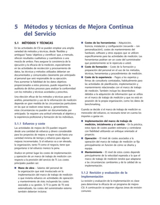 5.1  Métodos y técnicas
En las actividades de CSI se pueden emplear una amplia
variedad de métodos y técnicas, desde ‘flexibles y
ambiguos’ hasta ‘objetivos y científicos’ que, a menudo,
ofrecen resultados cualitativos y cuantitativos o una
mezcla de ambos. Para asegurar la consistencia de la
ejecución y la eficacia de la medición, especialmente
en las actividades de recolección y procesamiento de
datos, las técnicas y métodos utilizados deberían ser
documentados y comunicados claramente por anticipado
al personal que será responsable de su ejecución.
Para aumentar la fiabilidad de los datos objetivos
proporcionados a estos procesos, puede requerirse la
auditoría de dichos procesos para analizar la conformidad
con los métodos y técnicas acordados y prescritos.
Una elección eficaz de los métodos y técnicas para el
análisis, presentación y uso de la información de medición
depende en gran medida de las circunstancias particulares
en las que se realicen estas tareas y, generalmente,
estas circunstancias no pueden ser documentadas por
anticipado. Se requiere una actitud orientada al objetivo y
la experiencia profesional y formación de los individuos.
5.1.1  Esfuerzo y coste
Las actividades de mejora de CSI pueden requerir
desde una cantidad de esfuerzo y dinero considerable
para los proyectos de mejora a mayor escala hasta una
cantidad mínima de tiempo y esfuerzo para algunas
mejoras incrementales. Si el esfuerzo va a ser elevado,
la organización, tanto TI como el negocio, tiene que
preguntarse si tal esfuerzo merece la pena.
Analice en primer lugar los costes de implementación
y operación de un marco de trabajo de medición con
respecto a la provisión del servicio de TI. Los costes
principales pueden ser:
Mano de obra■■ – Salarios del personal de
la organización que esté involucrado en la
implementación del marco de trabajo de medición
o que invierta esfuerzo en actividades de operación
y mantenimiento de éste; incluyendo los costes
asociados a su gestión. Si TI (o parte de TI) está
externalizado, los costes del suministrador externo
también deberían incluirse.
Costes de las herramientas■■ – Adquisición,
licencia, instalación y configuración (recuerde – ¡sin
personalización!), costes de mantenimiento del
hardware, software y otros equipos que se utilicen
específicamente para las actividades de medición. Las
herramientas podrían ser un coste del suministrador
que posteriormente se le repercuta a usted.
Coste de formación■■ – Coste de la formación y
preparación del personal en el uso de los métodos,
técnicas, herramientas y procedimientos de medición.
Coste de la experiencia■■ – Pagos a los expertos y
firmas de consultoría contratados, habitualmente para
las actividades de planificación, implementación y
mantenimiento relacionadas con el marco de trabajo
de medición. También incluye los desembolsos
debidos a la adquisición de información que se utiliza
en el marco de trabajo de medición y que no está en
posesión de la propia organización, como los datos de
benchmarking.
Cuando se decide si el marco de trabajo de medición es
merecedor del esfuerzo, es necesario tener en cuenta los
importes a gastar en:
Implementación del marco de trabajo de■■
medición, inicialmente y si cambia – En la práctica,
estos tipos de costes pueden estimarse y controlarse
con fiabilidad utilizando un enfoque orientado al
proyecto.
Operación■■ – El nivel de costes asociados a la
operación del marco de trabajo de medición se fija
principalmente en función de cómo se diseña y
equipa.
Mantenimiento■■ – El nivel de estos costes depende
principalmente de la velocidad esperada a la que el
marco de trabajo de medición tendrá que adaptarse
a las circunstancias cambiantes y de la calidad de su
implementación.
5.1.2  Revisión y evaluación de la
implementación
La revisión y evaluación de la implementación es clave
para determinar la eficacia de un programa de mejora
CSI. A continuación se exponen algunas áreas de revisión
comunes:
5	Métodos y técnicas de Mejora Continua
del Servicio
 