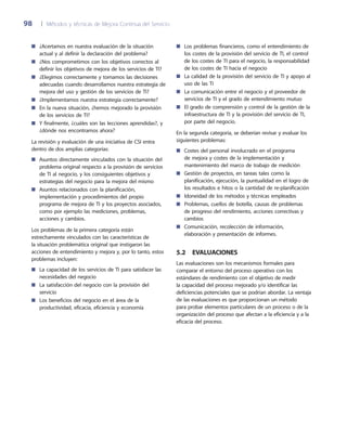 98	 |	 Métodos y técnicas de Mejora Continua del Servicio
¿Acertamos en nuestra evaluación de la situación■■
actual y al definir la declaración del problema?
¿Nos comprometimos con los objetivos correctos al■■
definir los objetivos de mejora de los servicios de TI?
¿Elegimos correctamente y tomamos las decisiones■■
adecuadas cuando desarrollamos nuestra estrategia de
mejora del uso y gestión de los servicios de TI?
¿Implementamos nuestra estrategia correctamente?■■
En la nueva situación, ¿hemos mejorado la provisión■■
de los servicios de TI?
Y finalmente, ¿cuáles son las lecciones aprendidas?, y■■
¿dónde nos encontramos ahora?
La revisión y evaluación de una iniciativa de CSI entra
dentro de dos amplias categorías:
Asuntos directamente vinculados con la situación del■■
problema original respecto a la provisión de servicios
de TI al negocio, y los consiguientes objetivos y
estrategias del negocio para la mejora del mismo
Asuntos relacionados con la planificación,■■
implementación y procedimientos del propio
programa de mejora de TI y los proyectos asociados,
como por ejemplo las mediciones, problemas,
acciones y cambios.
Los problemas de la primera categoría están
estrechamente vinculados con las características de
la situación problemática original que instigaron las
acciones de entendimiento y mejora y, por lo tanto, estos
problemas incluyen:
La capacidad de los servicios de TI para satisfacer las■■
necesidades del negocio
La satisfacción del negocio con la provisión del■■
servicio
Los beneficios del negocio en el área de la■■
productividad, eficacia, eficiencia y economía
Los problemas financieros, como el entendimiento de■■
los costes de la provisión del servicio de TI, el control
de los costes de TI para el negocio, la responsabilidad
de los costes de TI hacia el negocio
La calidad de la provisión del servicio de TI y apoyo al■■
uso de las TI
La comunicación entre el negocio y el proveedor de■■
servicios de TI y el grado de entendimiento mutuo
El grado de comprensión y control de la gestión de la■■
infraestructura de TI y la provisión del servicio de TI,
por parte del negocio.
En la segunda categoría, se deberían revisar y evaluar los
siguientes problemas:
Costes del personal involucrado en el programa■■
de mejora y costes de la implementación y
mantenimiento del marco de trabajo de medición
Gestión de proyectos, en tareas tales como la■■
planificación, ejecución, la puntualidad en el logro de
los resultados e hitos o la cantidad de re-planificación
Idoneidad de los métodos y técnicas empleados■■
Problemas, cuellos de botella, causas de problemas■■
de progreso del rendimiento, acciones correctivas y
cambios
Comunicación, recolección de información,■■
elaboración y presentación de informes.
5.2  Evaluaciones
Las evaluaciones son los mecanismos formales para
comparar el entorno del proceso operativo con los
estándares de rendimiento con el objetivo de medir
la capacidad del proceso mejorado y/o identificar las
deficiencias potenciales que se podrían abordar. La ventaja
de las evaluaciones es que proporcionan un método
para probar elementos particulares de un proceso o de la
organización del proceso que afectan a la eficiencia y a la
eficacia del proceso.
 