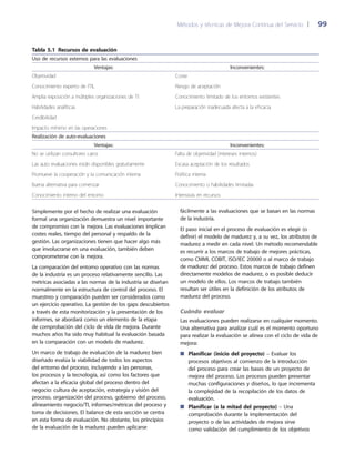 Métodos y técnicas de Mejora Continua del Servicio 	| 	 99
fácilmente a las evaluaciones que se basan en las normas
de la industria.
El paso inicial en el proceso de evaluación es elegir (o
definir) el modelo de madurez y, a su vez, los atributos de
madurez a medir en cada nivel. Un método recomendable
es recurrir a los marcos de trabajo de mejores prácticas,
como CMMI, COBIT, ISO/IEC 20000 o al marco de trabajo
de madurez del proceso. Estos marcos de trabajo definen
directamente modelos de madurez, o es posible deducir
un modelo de ellos. Los marcos de trabajo también
resultan ser útiles en la definición de los atributos de
madurez del proceso.
Cuándo evaluar
Las evaluaciones pueden realizarse en cualquier momento.
Una alternativa para analizar cuál es el momento oportuno
para realizar la evaluación se alinea con el ciclo de vida de
mejora:
Planificar (inicio del proyecto)■■ – Evaluar los
procesos objetivos al comienzo de la introducción
del proceso para crear las bases de un proyecto de
mejora del proceso. Los procesos pueden presentar
muchas configuraciones y diseños, lo que incrementa
la complejidad de la recopilación de los datos de
evaluación.
Planificar (a la mitad del proyecto)■■ – Una
comprobación durante la implementación del
proyecto o de las actividades de mejora sirve
como validación del cumplimiento de los objetivos
Tabla 5.1  Recursos de evaluación
Uso de recursos externos para las evaluaciones
Ventajas: Inconvenientes:
Objetividad
Conocimiento experto de ITIL
Amplia exposición a múltiples organizaciones de TI
Habilidades analíticas
Credibilidad
Impacto mínimo en las operaciones
Coste
Riesgo de aceptación
Conocimiento limitado de los entornos existentes
La preparación inadecuada afecta a la eficacia
Realización de auto-evaluaciones
Ventajas: Inconvenientes:
No se utilizan consultores caros
Las auto evaluaciones están disponibles gratuitamente
Promueve la cooperación y la comunicación interna
Buena alternativa para comenzar
Conocimiento interno del entorno
Falta de objetividad (intereses internos)
Escasa aceptación de los resultados
Política interna
Conocimiento o habilidades limitadas
Intensivas en recursos
Simplemente por el hecho de realizar una evaluación
formal una organización demuestra un nivel importante
de compromiso con la mejora. Las evaluaciones implican
costes reales, tiempo del personal y respaldo de la
gestión. Las organizaciones tienen que hacer algo más
que involucrarse en una evaluación, también deben
comprometerse con la mejora.
La comparación del entorno operativo con las normas
de la industria es un proceso relativamente sencillo. Las
métricas asociadas a las normas de la industria se diseñan
normalmente en la estructura de control del proceso. El
muestreo y comparación pueden ser considerados como
un ejercicio operativo. La gestión de los gaps descubiertos
a través de esta monitorización y la presentación de los
informes, se abordará como un elemento de la etapa
de comprobación del ciclo de vida de mejora. Durante
muchos años ha sido muy habitual la evaluación basada
en la comparación con un modelo de madurez.
Un marco de trabajo de evaluación de la madurez bien
diseñado evalúa la viabilidad de todos los aspectos
del entorno del proceso, incluyendo a las personas,
los procesos y la tecnología, así como los factores que
afectan a la eficacia global del proceso dentro del
negocio: cultura de aceptación, estrategia y visión del
proceso, organización del proceso, gobierno del proceso,
alineamiento negocio/TI, informes/métricas del proceso y
toma de decisiones. El balance de esta sección se centra
en esta forma de evaluación. No obstante, los principios
de la evaluación de la madurez pueden aplicarse
 