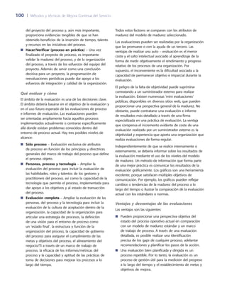 100	 |	 Métodos y técnicas de Mejora Continua del Servicio
Todos estos factores se comparan con los atributos de
madurez del modelo de madurez seleccionado.
Las evaluaciones pueden ser realizadas por la organización
que las promueve o con la ayuda de un tercero. Las
ventajas de realizar una auto – evaluación es el menor
coste y el salto intelectual asociado al aprendizaje de la
forma de medir objetivamente el rendimiento y progreso
relativo de los procesos de una organización. Por
supuesto, el inconveniente es la dificultad asociada a la
capacidad de permanecer objetivo e imparcial durante la
evaluación.
El peligro de la falta de objetividad puede suprimirse
contratando a un suministrador externo para realizar
la evaluación. Existen numerosas ‘mini evaluaciones‘
públicas, disponibles en diversos sitios web, que pueden
proporcionar una perspectiva general de la madurez. No
obstante, puede contratarse una evaluación e informe
de resultados más detallado a través de una firma
especializada en una práctica de evaluación. La ventaja
que compensa el incremento evidente de coste de una
evaluación realizada por un suministrador externo es la
objetividad y experiencia que aporta una organización que
realiza evaluaciones de forma regular.
Independientemente de que se realice internamente o
externamente, se debería informar sobre los resultados de
la evaluación mediante el uso de los niveles del modelo
de madurez. Un método de información que forma parte
de una mejor práctica es comunicar los resultados de la
evaluación gráficamente. Los gráficos son una herramienta
excelente, porque satisfacen múltiples objetivos de
comunicación. Por ejemplo, los gráficos pueden reflejar
cambios o tendencias de la madurez del proceso a lo
largo del tiempo o ilustrar la comparación de la evaluación
actual con los estándares o normas.
Ventajas y desventajas de las evaluaciones
Las ventajas son las siguientes:
Pueden proporcionar una perspectiva objetiva del■■
estado del proceso operativo actual en comparación
con un modelo de madurez estándar y un marco
de trabajo de proceso. A través de una evaluación
detallada, es posible realizar una identificación
precisa de los gaps de cualquier proceso, adelantar
recomendaciones y planificar los pasos de la acción.
Una evaluación bien planificada y dirigida es un■■
proceso repetible. Por lo tanto, la evaluación es un
proceso de gestión útil para la medición del progreso
a lo largo del tiempo y el establecimiento de metas y
objetivos de mejora.
del proyecto del proceso y, aún más importante,
proporciona evidencias tangibles de que se han
obtenido beneficios de la inversión de tiempo, talento
y recursos en las iniciativas del proceso.
Hacer/Verificar (proceso en práctica)■■ – Una vez
finalizado el proyecto de proceso, es importante
validar la madurez del proceso, y de la organización
del proceso, a través de los esfuerzos del equipo del
proyecto. Además de servir como una conclusión
decisiva para un proyecto, la programación de
reevaluaciones periódicas puede dar apoyo a los
esfuerzos de integración y calidad de la organización.
Qué evaluar y cómo
El ámbito de la evaluación es una de las decisiones clave.
El ámbito debería basarse en el objetivo de la evaluación y
en el uso futuro esperado de las evaluaciones de proceso
e informes de evaluación. Las evaluaciones pueden
ser orientadas ampliamente hacia aquellos procesos
implementados actualmente o centrarse específicamente
allá donde existan problemas conocidos dentro del
entorno de proceso actual. Hay tres posibles niveles de
alcance:
Sólo proceso■■ – Evaluación exclusiva de atributos
de proceso en función de los principios y directrices
generales del marco de trabajo del proceso que define
el proceso objeto.
Personas, proceso y tecnología■■ – Ampliar la
evaluación del proceso para incluir la evaluación de
las habilidades, roles y talentos de los gestores y
practitioners del proceso, así como la capacidad de la
tecnología que permite el proceso, implementada para
dar apoyo a los objetivos y al estado de transacción
del proceso.
Evaluación completa■■ – Ampliar la evaluación de las
personas, del proceso y la tecnología para incluir la
evaluación de la cultura de aceptación dentro de la
organización, la capacidad de la organización para
articular una estrategia de procesos, la definición
de una visión para el entorno de proceso como
un ‘estado final’, la estructura y función de la
organización del proceso, la capacidad de gobierno
del proceso para asegurar el cumplimiento de las
metas y objetivos del proceso, el alineamiento del
negocio/TI a través de un marco de trabajo de
proceso, la eficacia de los informes/métricas del
proceso y la capacidad y aptitud de las prácticas de
toma de decisiones para mejorar los procesos a lo
largo del tiempo.
 