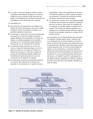 Métodos y técnicas de Mejora Continua del Servicio 	| 	101
para llevarlas a cabo, como practitioners de proceso
o herramienta, gestores y demás. Cuando se prepara
una evaluación, se requiere una estimación honesta
del tiempo requerido por todas las partes.
Las evaluaciones intentan ser lo más objetivas posibles■■
en relación con los factores de medición y evaluación,
pero una vez dicho y hecho todo, los resultados de
la evaluación aún quedan sujetos a la opinión de los
asesores. Por lo tanto, las propias evaluaciones son
subjetivas y los resultados pueden presentar sesgos en
función de las actitudes, experiencia y enfoque de los
propios asesores.
Las evaluaciones son un método efectivo para responder
a la pregunta ‘¿Dónde estamos ahora?’. Entender cuál
es el rendimiento de un servicio existente o el nivel de
eficacia y eficiencia de los procesos de gestión del servicio
es importante para identificar el gap entre dónde estamos
y dónde deseamos estar. Al inicio de nuestro debate en
relación con las evaluaciones, es necesario analizar la
relación entre los procesos de negocio, los servicios de TI,
los sistemas de TI y los componentes que conforman un
sistema de TI. Los procesos de gestión del servicio de TI
dan apoyo a los servicios, sistemas y componentes de TI.
CSI deberá revisar los resultados de la eficacia y eficiencia
de cada una de estas áreas. Esto ayudará a identificar las
áreas de mejora.
El uso de un marco de trabajo de madurez común■■
y aceptado universalmente, aplicado a un marco de
trabajo de proceso estándar, puede servir para dar
apoyo a la comparación de la madurez del proceso de
la compañía con los benchmarks de la industria.
Las desventajas son:
Una evaluación sólo proporciona una imagen en el■■
tiempo del entorno del proceso. Como tal, no refleja
el negocio actual ni las dinámicas culturales y los
problemas operativos del proceso.
Si la decisión es externalizar el proceso de evaluación,■■
la evaluación y el marco de trabajo de madurez
pueden depender del suministrador o del marco de
trabajo. La naturaleza propietaria de los modelos
generados por el suministrador puede dificultar la
comparación con los estándares de la industria.
La evaluación puede convertirse en un fin en sí■■
mismo, en lugar del medio para llegar a un fin. En
lugar de centrarse en la mejora de la eficiencia y
eficacia de los procesos a través de la mejora del
proceso, las organizaciones pueden adoptar una
mentalidad de mejora de proceso en aras de la
consecución de los objetivos de madurez
Las evaluaciones necesitan de importantes esfuerzos■■
en mano de obra. Además de los recursos que
responden a las evaluaciones, se requieren recursos
Servicio de TI Servicio de TI Servicio de TI
Sistema de TI Sistema de TI
Procesos de TI
Lógico
Físico
Componente
de TI
Componente
de TI
Componente
de TI
Proceso de Negocio
Componente
de TI
Componente
de TI
Componente
de TI
Componente
de TI
Figura 5.1  Relación de servicios, procesos y sistemas
 