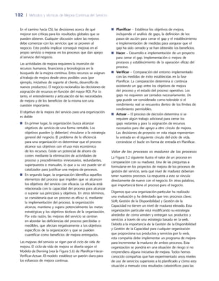 102	 |	 Métodos y técnicas de Mejora Continua del Servicio
En el camino hacia CSI, las decisiones acerca de qué
mejorar son críticas para los resultados globales que se
pueden obtener. Cualquier discusión sobre las mejoras
debe comenzar con los servicios que se proveen al
negocio. Esto podría implicar conseguir mejoras en el
propio servicio o mejoras en los procesos que dan apoyo
al servicio del negocio.
Las actividades de mejora requieren la inversión de
recursos humanos, financieros y tecnológicos en la
búsqueda de la mejora continua. Estos recursos se asignan
al trabajo de mejora desde otros posibles usos (por
ejemplo, iniciativas de soporte al cliente, desarrollo de
nuevos productos). El negocio racionaliza las decisiones de
asignación de recursos en función del mayor ROI. Por lo
tanto, el entendimiento y articulación de las necesidades
de mejora y de los beneficios de la misma son una
cuestión importante.
El objetivo de la mejora del servicio para una organización
es doble:
En primer lugar, la organización busca alcanzar■■
objetivos de servicio de una forma rentable. Los
objetivos pueden (y deberían) vincularse a la estrategia
general del negocio. El problema de la eficiencia
para una organización es determinar que el proceso
alcance sus objetivos con el uso más económico
de los recursos. Existe un potencial de ahorro de
costes mediante la eliminación de actividades de
proceso y procedimientos innecesarios, redundantes,
superpuestos o manuales, lo que a su vez puede ser el
catalizador para justificar una mejora de procesos.
En segundo lugar, la organización identifica aquellos■■
elementos del proceso que impiden que se alcancen
los objetivos del servicio con eficacia. La eficacia está
relacionada con la capacidad del proceso para alcanzar
o superar sus principios y objetivos. En otros términos,
se consideraría que un proceso es eficaz si, mediante
la implementación del proceso, la organización
alcanza, mantiene y supera potencialmente las metas
estratégicas y los objetivos tácticos de la organización.
Por esta razón, las mejoras del servicio se centran
en abordar las deficiencias del proceso percibidas o
medibles, que afectan negativamente a los objetivos
específicos de la organización y que se pueden
cuantificar como beneficios de mejora entregados.
Las mejoras del servicio se rigen por el ciclo de vida de
mejora. El ciclo de vida de mejora se diseña según el
Modelo de Deming (vea la Figura 5.6) de Planificar-Hacer-
Verificar-Actuar. El modelo establece un patrón claro para
los esfuerzos de mejora continua.
Planificar■■ – Establece los objetivos de mejora,
incluyendo el análisis de gaps, la definición de los
pasos de acción para cerrar el gap y el establecimiento
e implementación de medidas para asegurar que el
gap ha sido cerrado y se han obtenido los beneficios.
Hacer■■ – Desarrollo e implementación de un proyecto
para cerrar el gap. Implementación o mejora de
procesos y establecimiento de la operación eficaz del
proceso.
Verificar■■ – Comparación del entorno implementado
con las medidas de éxito establecidas en la fase
Planificar. La comparación determina si continúa
existiendo un gap entre los objetivos de mejora
del proceso y el estado del proceso operativo. Los
gaps no requieren ser cerrados necesariamente. Un
gap puede ser considerado como tolerable si el
rendimiento real se encuentra dentro de los límites de
rendimiento permisibles.
Actuar■■ – El proceso de decisión determina si se
requiere algún trabajo adicional para cerrar los
gaps restantes y para la asignación de recursos
necesarios para dar apoyo a otro círculo de mejora.
Las decisiones de proyecto en esta etapa representan
la entrada en el siguiente círculo del ciclo de vida,
cerrándose el bucle en forma de entrada en Planificar.
Valor de los procesos vs madurez de los procesos
La Figura 5.2 siguiente ilustra el valor de un proceso en
comparación con su madurez. Una de las preguntas a
formularse en los proyectos de mejora de los procesos de
gestión del servicio, sería qué nivel de madurez deberían
tener nuestros procesos. La respuesta a esto se vincula
directamente de nuevo con el negocio. En otras palabras,
qué importancia tiene el proceso para el negocio.
Digamos que una organización particular ha realizado
una evaluación y ha detectado que tres procesos clave;
SLM, Gestión de la Disponibilidad y Gestión de la
Capacidad no tienen un nivel de madurez elevado. Esta
organización particular está modificando su estrategia
alrededor de cómo venden y entregan sus productos y
servicios a través de una estrategia basada en la web.
Debido a la importancia de la Gestión de la Disponibilidad
y Gestión de la Capacidad para cualquier organización
que proporciona sus productos y servicios por la web,
esta compañía debe implementar un programa de mejora
para incrementar la madurez de ambos procesos. Esta
organización se pondría en una situación de riesgo si no
emprendiera alguna iniciativa de mejora. Todos hemos
conocido compañías que han experimentado unos niveles
de uso de servicios superiores a lo planificado y cómo esta
situación a menudo crea resultados catastróficos para las
 