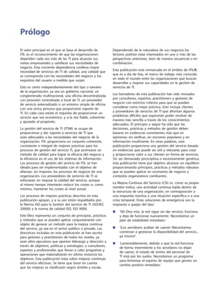 El valor principal en el que se basa el desarrollo de
ITIL es el reconocimiento de que las organizaciones
dependen cada vez más de las TI para alcanzar sus
metas empresariales y satisfacer sus necesidades de
negocio. Esta creciente dependencia conlleva mayor
necesidad de servicios de TI de calidad, una calidad que
se corresponda con las necesidades del negocio y los
requisitos del usuario a medida que surjan.
Esto es cierto independientemente del tipo o tamaño
de la organización, ya sea un gobierno nacional, un
conglomerado multinacional, una oficina descentralizada
con provisión centralizada o local de TI, un proveedor
de servicio externalizado o un entorno simple de oficina
con una única persona que proporcione soporte de
TI. En cada caso existe el requisito de proporcionar un
servicio que sea económico, y a la vez fiable, coherente
y ajustado al propósito.
La gestión del servicio de TI (ITSM) se ocupa de
proporcionar y dar soporte a servicios de TI que
sean adecuados a las necesidades del negocio de la
organización. ITIL proporciona un conjunto coherente,
consistente e integral de mejores prácticas para los
procesos de gestión del servicio TI, que promueve un
método de calidad para lograr la eficacia del negocio y
la eficiencia en el uso de los sistemas de información.
Los procesos de gestión del servicio de ITIL se han
ideado para ser implementados con el objetivo de
afianzar, sin imponer, los procesos de negocio de una
organización. Los proveedores de servicios de TI se
esforzarán en mejorar la calidad del servicio, aunque
al mismo tiempo intentarán reducir los costes o, como
mínimo, mantener los costes al nivel actual.
Los procesos de mejores prácticas descritos en esta
publicación apoyan, y a su vez están respaldados por,
la Norma ISO para la Gestión del servicio de TI (ISO/IEC
20000) y la norma de calidad ISO, ISO 9000.
Este libro representa un conjunto de principios, prácticas
y métodos que se pueden aplicar conjuntamente con
objeto de generar un método para la mejora continua
del servicio, ya sea en el sector público o privado. Las
directrices incluidas en esta publicación se han escrito
para gestores y practitioners de todos los niveles, ya
sean altos ejecutivos que aportan liderazgo y dirección a
través de objetivos, políticas y estrategias; o consultores,
expertos y profesionales que llevan a cabo programas y
operaciones que materializarán en última instancia los
objetivos. Esta publicación trata sobre mejoras continuas
del servicio efectivas. Se tiene que tener en cuenta
que las mejoras se clasificarán según ámbito y escala.
Dependiendo de la naturaleza de sus negocios los
lectores podrían estar interesados en una o más de las
perspectivas anteriores, bien de manera secuencial o en
combinación.
Esta publicación está enmarcada en el ámbito de ITIL®,
que es a día de hoy, el marco de trabajo más conocido
en todo el mundo entre las organizaciones que buscan
desarrollar y mejorar sus capacidades en la gestión de
servicios de TI.
Los borradores de esta publicación han sido revisados
por consultores, expertos, practitioners y gestores de
negocio con estrictos criterios para que se puedan
considerar como mejor práctica. Esto incluye clientes
y proveedores de servicios de TI que afrontan algunos
problemas difíciles que esperarían poder resolver de
manera más sencilla a través de los conocimientos
adecuados. El principio a seguir ha sido que las
decisiones, prácticas y métodos de gestión deben
basarse en evidencias consistentes más que en
opiniones sin verificar, en nociones populares y en
información insuficiente. En otras palabras, esta
publicación proporciona una gestión del servicio basada
en evidencias que puede ser útil y relevante para crear
y proporcionar valor a sus clientes en forma de servicios.
Sin ser demasiado prescriptiva o excesivamente genérica,
esta publicación tiene por objetivo alcanzar un equilibrio
proporcionando principios, prácticas y métodos robustos
que se puedan aplicar en escenarios de negocio y
contextos organizativos cambiantes.
La Mejora Continua del Servicio (CSI) es, como su propio
nombre indica, una actividad continua tejida dentro de
la estructura de una organización, en contraposición a
una respuesta reactiva a una situación específica o a una
crisis temporal. Estas soluciones de emergencia son la
respuesta a quejas del tipo:
■	‘Oh Dios mío, la red sigue sin dar servicio, funciona
y deja de funcionar nuevamente. Necesitamos un
plan de estabilidad inmediato.’
■	‘¡Los servidores acaban de caerse! ¡Necesitamos
comenzar a gestionar la disponibilidad del servicio...
ya mismo!’
■	‘Lamentablemente, debido a que la red funciona
de forma intermitente y los servidores no dejan
de caerse, el estado de ánimo del personal de
TI está por los suelos. Necesitamos un programa
para fomentar el espíritu de equipo que genere un
cambio positivo inmediato.’
Prólogo
 