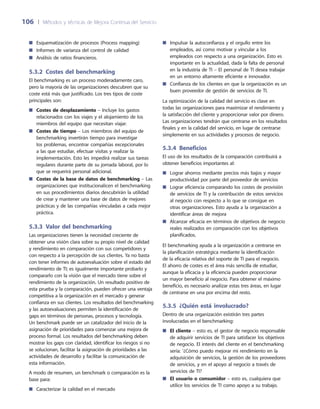 106	 |	 Métodos y técnicas de Mejora Continua del Servicio
Impulsar la autoconfianza y el orgullo entre los■■
empleados, así como motivar y vincular a los
empleados con respecto a una organización. Esto es
importante en la actualidad, dada la falta de personal
en la industria de TI – El personal de TI desea trabajar
en un entorno altamente eficiente e innovador.
Confianza de los clientes en que la organización es un■■
buen proveedor de gestión de servicios de TI.
La optimización de la calidad del servicio es clave en
todas las organizaciones para maximizar el rendimiento y
la satisfacción del cliente y proporcionar valor por dinero.
Las organizaciones tendrán que centrarse en los resultados
finales y en la calidad del servicio, en lugar de centrarse
simplemente en sus actividades y procesos de negocio.
5.3.4  Beneficios
El uso de los resultados de la comparación contribuirá a
obtener beneficios importantes al:
Lograr ahorros mediante precios más bajos y mayor■■
productividad por parte del proveedor de servicios
Lograr eficiencia comparando los costes de provisión■■
de servicios de TI y la contribución de estos servicios
al negocio con respecto a lo que se consigue en
otras organizaciones. Esto ayuda a la organización a
identificar áreas de mejora
Alcanzar eficacia en términos de objetivos de negocio■■
reales realizados en comparación con los objetivos
planificados.
El benchmarking ayuda a la organización a centrarse en
la planificación estratégica mediante la identificación
de la eficacia relativa del soporte de TI para el negocio.
El ahorro de costes es el área más sencilla de estudiar,
aunque la eficacia y la eficiencia pueden proporcionar
un mayor beneficio al negocio. Para obtener el máximo
beneficio, es necesario analizar estas tres áreas, en lugar
de centrarse en una por encima del resto.
5.3.5  ¿Quién está involucrado?
Dentro de una organización existirán tres partes
involucradas en el benchmarking:
El cliente■■ – esto es, el gestor de negocio responsable
de adquirir servicios de TI para satisfacer los objetivos
de negocio. El interés del cliente en el benchmarking
sería: ‘¿Cómo puedo mejorar mi rendimiento en la
adquisición de servicios, la gestión de los proveedores
de servicios, y en el apoyo al negocio a través de
servicios de TI?
El usuario o consumidor■■ – esto es, cualquiera que
utilice los servicios de TI como apoyo a su trabajo.
Esquematización de procesos (Process mapping)■■
Informes de varianza del control de calidad■■
Análisis de ratios financieros.■■
5.3.2 Costes del benchmarking
El benchmarking es un proceso moderadamente caro,
pero la mayoría de las organizaciones descubren que su
coste está más que justificado. Los tres tipos de coste
principales son:
Costes de desplazamiento■■ – Incluye los gastos
relacionados con los viajes y el alojamiento de los
miembros del equipo que necesitan viajar.
Costes de tiempo■■ – Los miembros del equipo de
benchmarking invertirán tiempo para investigar
los problemas, encontrar compañías excepcionales
a las que estudiar, efectuar visitas y realizar la
implementación. Esto les impedirá realizar sus tareas
regulares durante parte de su jornada laboral, por lo
que se requerirá personal adicional.
Costes de la base de datos de benchmarking■■ – Las
organizaciones que institucionalicen el benchmarking
en sus procedimientos diarios descubrirán la utilidad
de crear y mantener una base de datos de mejores
prácticas y de las compañías vinculadas a cada mejor
práctica.
5.3.3 Valor del benchmarking
Las organizaciones tienen la necesidad creciente de
obtener una visión clara sobre su propio nivel de calidad
y rendimiento en comparación con sus competidores y
con respecto a la percepción de sus clientes. Ya no basta
con tener informes de autoevaluación sobre el estado del
rendimiento de TI; es igualmente importante probarlo y
compararlo con la visión que el mercado tiene sobre el
rendimiento de la organización. Un resultado positivo de
esta prueba y la comparación, pueden ofrecer una ventaja
competitiva a la organización en el mercado y generar
confianza en sus clientes. Los resultados del benchmarking
y las autoevaluaciones permiten la identificación de
gaps en términos de personas, procesos y tecnología.
Un benchmark puede ser un catalizador del inicio de la
asignación de prioridades para comenzar una mejora de
proceso formal. Los resultados del benchmarking deben
mostrar los gaps con claridad, identificar los riesgos si no
se solucionan, facilitar la asignación de prioridades a las
actividades de desarrollo y facilitar la comunicación de
esta información.
A modo de resumen, un benchmark o comparación es la
base para:
Caracterizar la calidad en el mercado■■
 