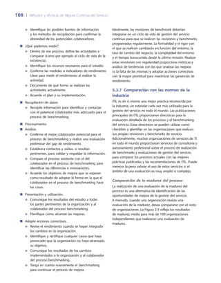 108	 |	 Métodos y técnicas de Mejora Continua del Servicio
Idealmente, las revisiones de benchmark deberían
integrarse en un ciclo de vida de gestión del servicio
continuo para que se realicen las revisiones y benchmarks
programados regularmente. La formalidad y el rigor con
el que se realicen cambiarán en función del entorno, la
tasa de cambio del negocio, la complejidad del entorno
y el tiempo transcurrido desde la última revisión. Realizar
estas revisiones con regularidad proporciona métricas y
análisis de tendencias con las que analizar las mejoras
(o la falta de las mismas) y adoptar acciones correctivas
con la mayor prontitud para maximizar las ganancias de
rendimiento.
5.3.7 Comparación con las normas de la
industria
ITIL es en sí mismo una mejor práctica reconocida por
la industria, un estándar cada vez más utilizado para la
gestión del servicio en todo el mundo. Las publicaciones
principales de ITIL proporcionan directrices para la
evaluación detallada de los procesos y el benchmarking
del servicio. Estas directrices se pueden utilizar como
checklists y plantillas en las organizaciones que realicen
sus propias revisiones y benchmarks de servicio.
Adicionalmente, muchas organizaciones de servicios de TI
en todo el mundo proporcionan servicios de consultoría y
asesoramiento profesional sobre el proceso de realización
de benchmarks y evaluaciones de gestión del servicio,
para comparar los procesos actuales con las mejores
prácticas publicadas y las recomendaciones de ITIL. Puede
merecer la pena valorar el uso de estos servicios si el
ámbito de una evaluación es muy amplio o complejo.
Comparación de la madurez del proceso
La realización de una evaluación de la madurez del
proceso es una alternativa de identificación de las
oportunidades de mejora de la gestión del servicio.
A menudo, cuando una organización realiza una
evaluación de la madurez, desea compararse con el resto
de organizaciones. La Figura 5.4 refleja los resultados
de madurez media para más de 100 organizaciones
independientes que realizaron una evaluación de
madurez.
Identifique las posibles fuentes de información●●
y los métodos de recopilación para confirmar la
idoneidad de los potenciales colaboradores.
¿Qué podemos medir?■■
Dentro de ese proceso, defina las actividades a●●
comparar (como por ejemplo el ciclo de vida de la
incidencia).
Identifique los recursos necesarios para el estudio.●●
Confirme las medidas o indicadores de rendimiento●●
clave para medir el rendimiento al realizar la
actividad.
Documente de qué forma se realizan las●●
actividades actualmente.
Acuerde el plan y su implementación.●●
Recopilación de datos:■■
Recopile información para identificar y contactar●●
con el potencial colaborador más adecuado para el
proceso de benchmarking.
Procesamiento■■
Análisis:■■
Confirme el mejor colaborador potencial para el●●
proceso de benchmarking y realice una evaluación
preliminar del gap de rendimiento.
Establezca contactos y visitas, si resultan●●
pertinentes, para validar y respaldar la información.
Compare el proceso existente con el del●●
colaborador en el proceso de benchmarking para
identificar las diferencias e innovaciones.
Acuerde los objetivos de mejora que se esperan●●
como resultado de adoptar la forma en la que el
colaborador en el proceso de benchmarking hace
las cosas.
Presentación y utilización:■■
Comunique los resultados del estudio a todas●●
las partes pertinentes de la organización y al
colaborador del proceso benchmarking.
Planifique cómo alcanzar las mejoras.●●
Adopte acciones correctivas:■■
Revise el rendimiento cuando se hayan integrado●●
los cambios en la organización.
Identifique y rectifique cualquier causa que haya●●
provocado que la organización no haya alcanzado
su objetivo.
Comunique los resultados de los cambios●●
implementados a la organización y al colaborador
del proceso benchmarking.
Tenga en cuenta nuevamente el benchmarking●●
para continuar el proceso de mejora.
 