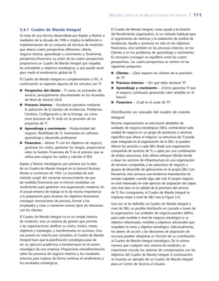 Métodos y técnicas de Mejora Continua del Servicio 	| 	111
El Cuadro de Mando Integral, como ayuda a la Gestión
del Rendimiento organizativo, es un método habitual para
el seguimiento de métricas y la realización de análisis de
tendencias. Ayuda a centrarse no sólo en los objetivos
financieros, sino también en los procesos internos, en los
Clientes y en los problemas de aprendizaje y crecimiento.
Es necesario conseguir un equilibrio entre las cuatro
perspectivas. Las cuatro perspectivas se centran en las
siguientes preguntas:
Clientes■■ – ¿Qué esperan los clientes de la provisión
de TI?
Procesos internos■■ – ¿En qué debe destacar TI?
Aprendizaje y crecimiento■■ – ¿Cómo garantiza TI que
el negocio continuará generando valor añadido en el
futuro?
Financiera■■ – ¿Cuál es el coste de TI?
Distribución en cascada del cuadro de mando
integral
Muchas organizaciones se estructuran alrededor de
unidades de negocio estratégicas (SBU), centrándose cada
unidad de negocio en un grupo de productos o servicios
específico que ofrece el negocio. La estructura de TI puede
estar integrada en la organización de la SBU, se pueden
ofrecer los servicios a cada SBU desde una organización
compartida de servicios de TI, u optar por una combinación
de ambas estructuras. Este último enfoque híbrido tiende
a situar los servicios de infraestructura en una organización
de servicios compartida, y las soluciones de negocio o
grupos de desarrollo de aplicaciones en la propia SBU. Con
frecuencia, esto provoca una tendencia improductiva de
señalar culpables cuando algo sale mal. El propio negocio
no está interesado en este ejercicio de asignación de culpas,
sino más bien en la calidad de la provisión del servicio
de TI. Por consiguiente, el Cuadro de Mando Integral se
implanta mejor a nivel de SBU (vea la Figura 5.5).
Una vez se ha definido un Cuadro de Mando Integral a
nivel de SBU, es posible distribuirlo en cascada a través de
la organización. Las unidades de negocio pueden definir,
para cada medida a nivel de negocio estratégico y su
objetivo relacionado, medidas y objetivos adicionales que
respalden la meta y objetivo estratégico. Adicionalmente,
los planes de acción y las decisiones de asignación de
recursos pueden adoptarse en función de su contribución
al Cuadro de Mando Integral estratégico. De la misma
manera que cualquier otro sistema de medición, es
importante vincular los sistemas de compensación con los
objetivos del Cuadro de Mando Integral. A continuación,
se muestra un ejemplo de un Cuadro de Mando Integral
para un Centro de Servicio al Usuario.
5.4.1 Cuadro de Mando Integral
Se trata de una técnica desarrollada por Kaplan y Norton a
mediados de la década de 1990 e implica la definición e
implementación de un conjunto de técnicas de medición
que abarca cuatro perspectivas diferentes: cliente,
negocio interno, aprendizaje y crecimiento y, finalmente,
perspectiva financiera. La unión de las cuatro perspectivas
proporciona un Cuadro de Mando Integral que respalda
las actividades y objetivos estratégicos, y que puede servir
para medir el rendimiento global de TI.
El Cuadro de Mando Integral es complementario a ITIL. A
continuación se exponen algunos de los vínculos con TI:
Perspectiva del cliente■■ – TI como un proveedor de
servicio, principalmente documentado en los Acuerdos
de Nivel de Servicio (SLA)
Procesos internos■■ – Excelencia operativa mediante
la aplicación de la Gestión de Incidencias, Problemas,
Cambios, Configuración y de la Entrega, así como
otros procesos de TI; éxito en la provisión de los
proyectos de TI
Aprendizaje y crecimiento■■ – Productividad del
negocio, flexibilidad de TI, inversiones en software,
aprendizaje y desarrollo profesional
Financiera■■ – Alinear TI con los objetivos de negocio,
gestionar los costes, gestionar los riesgos, proporcionar
valor; la Gestión Financiera de TI es el proceso que se
utiliza para asignar los costes y calcular el ROI.
Kaplan y Norton introdujeron por primera vez la idea
de un Cuadro de Mando Integral en la Harvard Business
Review a comienzos de 1992. La necesidad de este
método surgió del creciente reconocimiento de que
las medidas financieras por sí mismas resultaban ser
insuficientes para gestionar una organización moderna. En
el actual entorno de trabajo se le da mucha importancia
a la preparación para alcanzar los objetivos financieros,
conseguir innovaciones de proceso, formar a los
empleados y crear y mantener nuevos tipos de relaciones
con los clientes.
El Cuadro de Mando Integral no es un simple sistema
de medición, sino un sistema de gestión que permite
a las organizaciones clarificar su visión, misión, metas,
objetivos y estrategias, y transformarlas en acciones. Una
vez puesto en marcha por completo, el Cuadro de Mando
Integral hace que la planificación estratégica pase de
ser un ejercicio académico a transformarse en el centro
neurálgico de una empresa. Proporciona retroalimentación
sobre los procesos de negocio internos y los resultados
externos para mejorar de forma continua el rendimiento y
los resultados estratégicos.
 