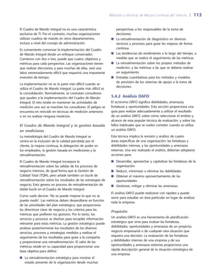 Métodos y técnicas de Mejora Continua del Servicio 	| 	113
perspectivas a los responsables de la toma de
decisiones
La retroalimentación de diagnóstico en diversos■■
servicios y procesos para guiar las mejoras de forma
continua
Las tendencias de rendimiento a lo largo del tiempo, a■■
medida que se realice el seguimiento de las métricas
La retroalimentación sobre los propios métodos de■■
medición, y las métricas a las que se debería realizar
un seguimiento
Entradas cuantitativas para los métodos y modelos■■
de previsión de los sistemas de apoyo a la toma de
decisiones.
5.4.2 Análisis DAFO
El acrónimo DAFO significa debilidades, amenazas,
fortalezas y oportunidades. Esta sección proporciona una
guía para realizar adecuadamente y utilizar el resultado
de un análisis DAFO, sobre cómo seleccionar el ámbito y
alcance de esta popular técnica de evaluación, y sobre los
fallos habituales que se suelen cometer cuando se utiliza
un análisis DAFO.
Esta técnica implica la revisión y análisis de cuatro
áreas específicas de una organización: las fortalezas y
debilidades internas, y las oportunidades y amenazas
externas. Una vez realizado el análisis, deberían adoptarse
acciones para:
Desarrollar, aprovechar y capitalizar las fortalezas de la■■
organización
Reducir, minimizar o eliminar las debilidades■■
Obtener el máximo aprovechamiento de las■■
oportunidades
Gestionar, mitigar y eliminar las amenazas.■■
El análisis DAFO puede realizarse con rapidez y puede
servir para estudiar un área particular en lugar de analizar
toda la empresa.
Propósito
Un análisis DAFO es una herramienta de planificación
estratégica que sirve para evaluar las fortalezas,
debilidades, oportunidades y amenazas de un proyecto,
negocio empresarial o de cualquier otra situación que
requiera una decisión. La evaluación de las fortalezas
y debilidades internas de una empresa y de sus
oportunidades y amenazas externas proporciona una
rápida descripción general de la situación estratégica de
una empresa.
El Cuadro de Mando Integral no es una característica
exclusiva de TI. Por el contrario, muchas organizaciones
utilizan cuadros de mando en otros departamentos,
incluso a nivel del consejo de administración.
Es conveniente comenzar la implementación del Cuadro
de Mando Integral desde un enfoque conservador.
Comience con dos o tres, puede que cuatro, objetivos y
métricas para cada perspectiva. Las organizaciones tienen
que realizar elecciones; y para muchas de ellas, será una
labor extremadamente difícil que requerirá una importante
inversión de tiempo.
La implementación no es la parte más difícil cuando se
utiliza el Cuadro de Mando Integral. La parte más difícil es
la consolidación. Normalmente, se contratan consultores
que ayuden a la implementación del Cuadro de Mando
Integral. El reto reside en mantener las actividades de
medición una vez se marchen los consultores. El peligro se
encuentra en reincidir en técnicas de medición anteriores
o en no realizar ninguna medición.
El Cuadro de Mando Integral y la gestión basada
en mediciones
La metodología del Cuadro de Mando Integral se
centra en la inclusión de la calidad percibida por el
cliente, la mejora continua, la delegación de poder en
los empleados, la gestión basada en mediciones y la
retroalimentación.
El Cuadro de Mando Integral incorpora la
retroalimentación sobre las salidas de los procesos de
negocio internos, de igual forma que la Gestión de
Calidad Total (TQM), pero añade también un bucle de
retroalimentación sobre los resultados de las estrategias de
negocio. Esto genera un proceso de retroalimentación de
doble bucle en el Cuadro de Mando Integral.
Como suele decirse: ‘No se puede mejorar lo que no se
puede medir’. Las métricas deben desarrollarse en función
de las prioridades del plan estratégico, que proporciona
las directrices clave de negocio y los criterios para las
métricas que prefieren los gestores. Por lo tanto, los
servicios y procesos se diseñan para recopilar información
relevante para estas métricas. La gestión estratégica puede
analizar posteriormente los resultados de los diversos
servicios, procesos y estrategias medidos y realizar el
seguimiento de los resultados para guiar a la compañía
y proporcionar una retroalimentación. El valor de las
métricas reside en su capacidad para proporcionar una
base objetiva para definir:
La retroalimentación estratégica para mostrar el■■
estado presente de la organización desde muchas
 