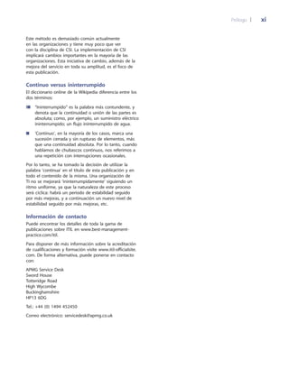 Prólogo 	| 	 xi
Este método es demasiado común actualmente
en las organizaciones y tiene muy poco que ver
con la disciplina de CSI. La implementación de CSI
implicará cambios importantes en la mayoría de las
organizaciones. Esta iniciativa de cambio, además de la
mejora del servicio en toda su amplitud, es el foco de
esta publicación.
Continuo versus ininterrumpido
El diccionario online de la Wikipedia diferencia entre los
dos términos:
l■	“Ininterrumpido” es la palabra más contundente, y
denota que la continuidad o unión de las partes es
absoluta; como, por ejemplo, un suministro eléctrico
ininterrumpido; un flujo ininterrumpido de agua.
■	‘Continuo’, en la mayoría de los casos, marca una
sucesión cerrada y sin rupturas de elementos, más
que una continuidad absoluta. Por lo tanto, cuando
hablamos de chubascos continuos, nos referimos a
una repetición con interrupciones ocasionales.
Por lo tanto, se ha tomado la decisión de utilizar la
palabra ‘continua’ en el título de esta publicación y en
todo el contenido de la misma. Una organización de
TI no se mejorará ‘ininterrumpidamente’ siguiendo un
ritmo uniforme, ya que la naturaleza de este proceso
será cíclica: habrá un periodo de estabilidad seguido
por más mejoras, y a continuación un nuevo nivel de
estabilidad seguido por más mejoras, etc.
Información de contacto
Puede encontrar los detalles de toda la gama de
publicaciones sobre ITIL en www.best-management-
practice.com/itil.
Para disponer de más información sobre la acreditación
de cualificaciones y formación visite www.itil-officialsite.
com. De forma alternativa, puede ponerse en contacto
con:
APMG Service Desk
Sword House
Totteridge Road
High Wycombe
Buckinghamshire
HP13 6DG
Tel.: +44 (0) 1494 452450
Correo electrónico: servicedesk@apmg.co.uk
 